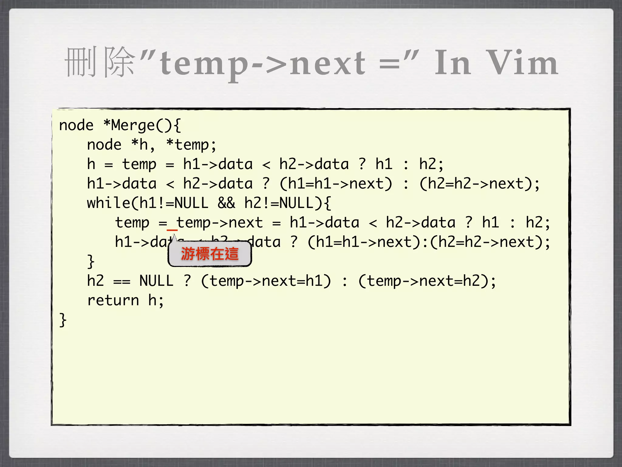 刪除”temp->next =” In Vim
node *Merge(){
	 node *h, *temp;
	 h = temp = h1->data < h2->data ? h1 : h2;
	 h1->data < h2->data ? (h1=h1->next) : (h2=h2->next);
	 while(h1!=NULL && h2!=NULL){
	 	 temp =_temp->next = h1->data < h2->data ? h1 : h2;
	 	 h1->data < h2->data ? (h1=h1->next):(h2=h2->next);
              游標在這
	 }
	 h2 == NULL ? (temp->next=h1) : (temp->next=h2);
	 return h;
}
 