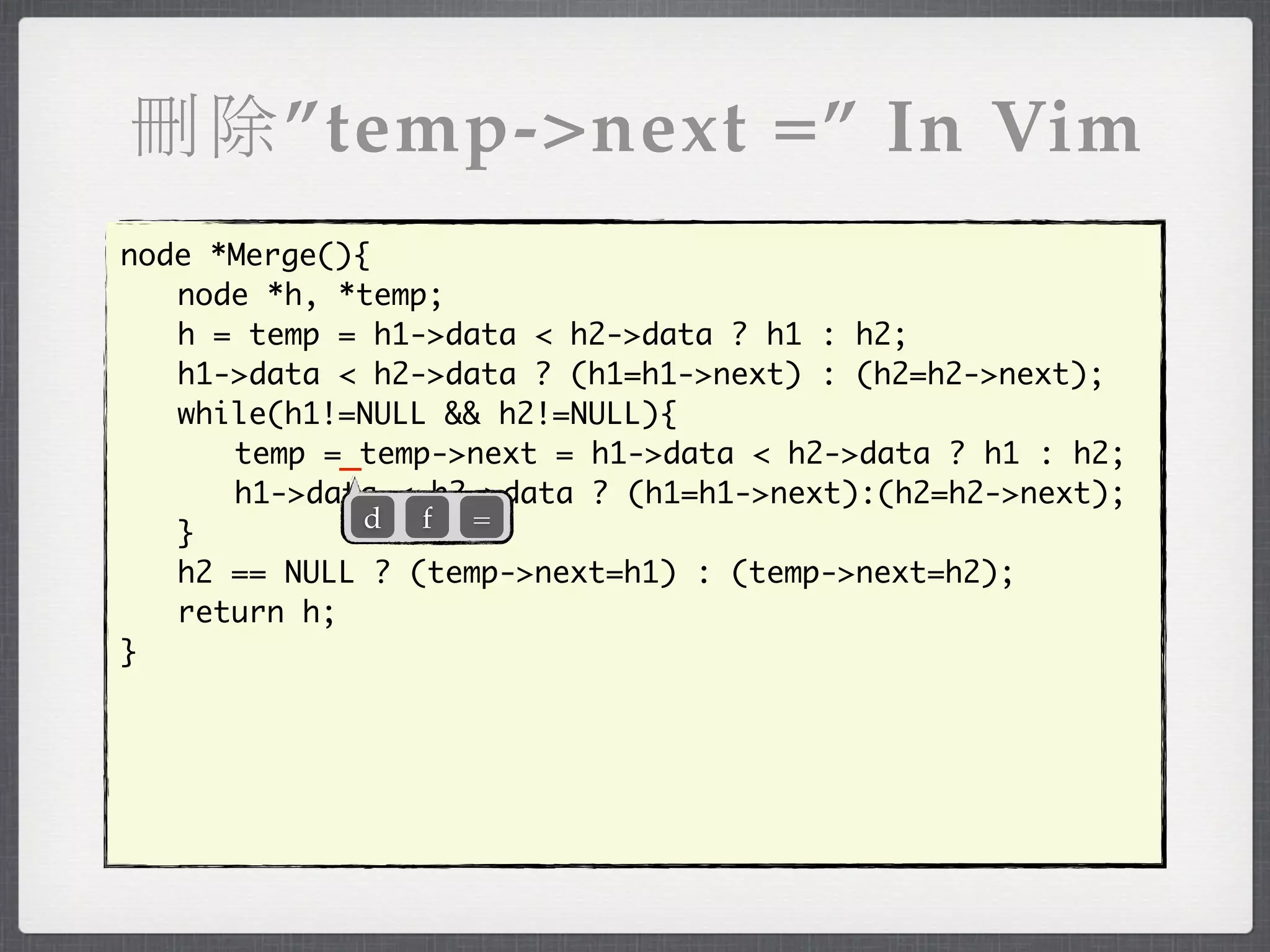 刪除”temp->next =” In Vim
node *Merge(){
	 node *h, *temp;
	 h = temp = h1->data < h2->data ? h1 : h2;
	 h1->data < h2->data ? (h1=h1->next) : (h2=h2->next);
	 while(h1!=NULL && h2!=NULL){
	 	 temp =_temp->next = h1->data < h2->data ? h1 : h2;
	 	 h1->data < h2->data ? (h1=h1->next):(h2=h2->next);
              d f =
	 }
	 h2 == NULL ? (temp->next=h1) : (temp->next=h2);
	 return h;
}
 