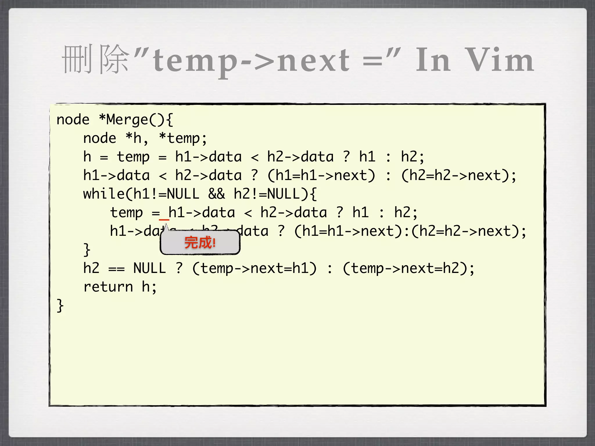 刪除”temp->next =” In Vim
node *Merge(){
	 node *h, *temp;
	 h = temp = h1->data < h2->data ? h1 : h2;
	 h1->data < h2->data ? (h1=h1->next) : (h2=h2->next);
	 while(h1!=NULL && h2!=NULL){
	 	 temp =_h1->data < h2->data ? h1 : h2;
	 	 h1->data < h2->data ? (h1=h1->next):(h2=h2->next);
               完成!
	 }
	 h2 == NULL ? (temp->next=h1) : (temp->next=h2);
	 return h;
}
 