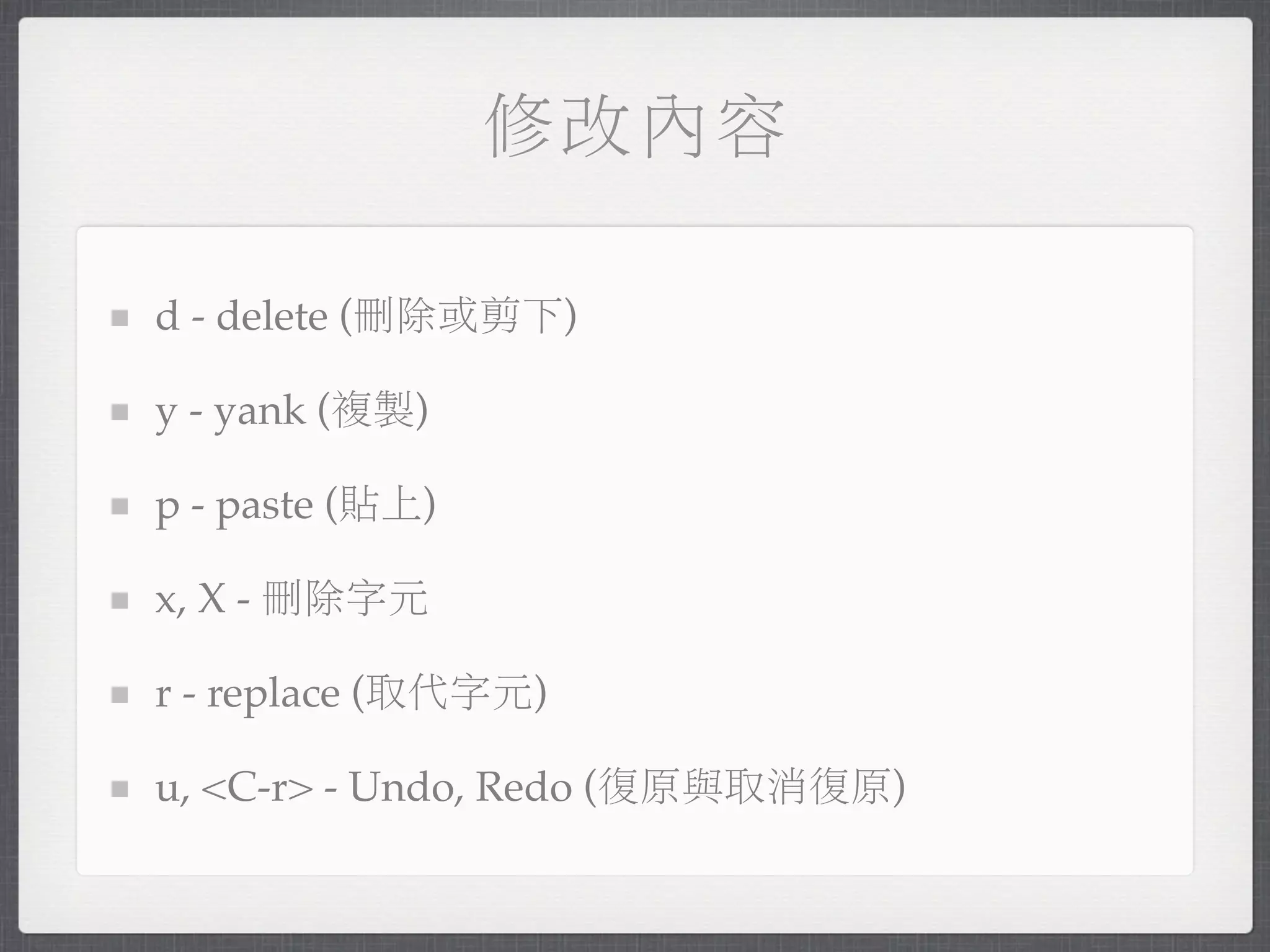 修改內容

d - delete (刪除或剪下)

y - yank (複製)

p - paste (貼上)

x, X - 刪除字元

r - replace (取代字元)

u, <C-r> - Undo, Redo (復原與取消復原)
 