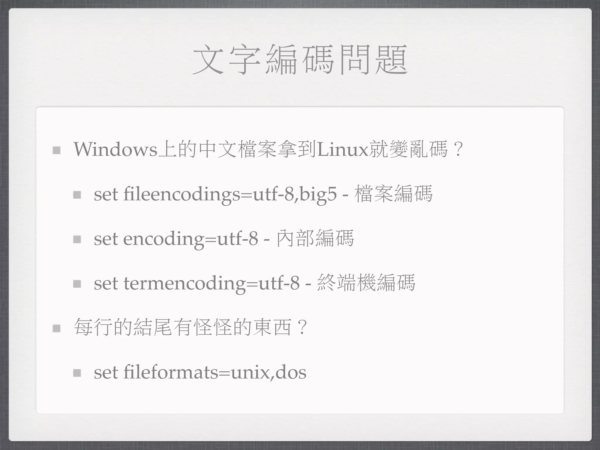 文字編碼問題

Windows上的中文檔案拿到Linux就變亂碼？

 set ﬁleencodings=utf-8,big5 - 檔案編碼

 set encoding=utf-8 - 內部編碼

 set termencoding=utf-8 - 終端機編碼

每行的結尾有怪怪的東西？

 set ﬁleformats=unix,dos
 