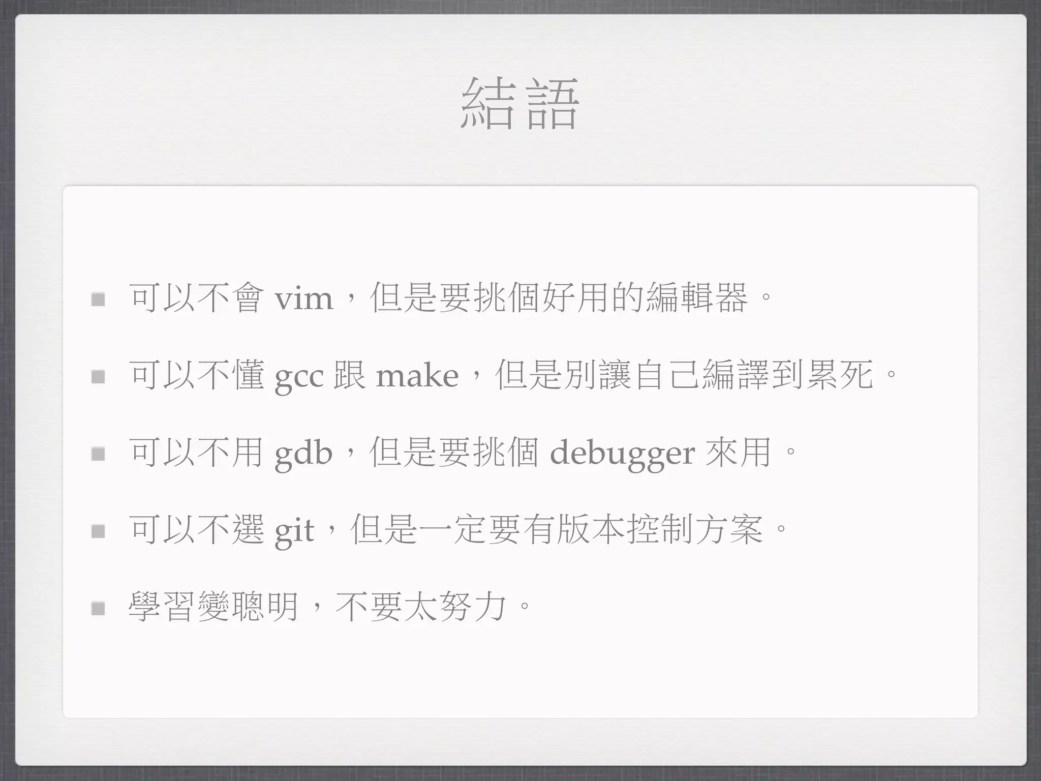 結語


可以不會 vim，但是要挑個好用的編輯器。

可以不懂 gcc 跟 make，但是別讓自己編譯到累死。

可以不用 gdb，但是要挑個 debugger 來用。

可以不選 git，但是一定要有版本控制方案。

學習變聰明，不要太努力。
 