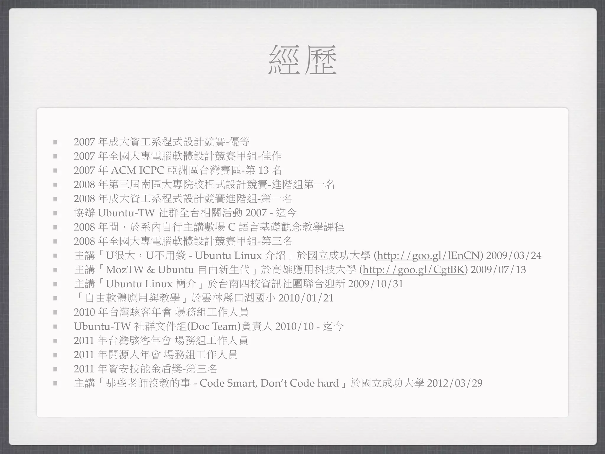 經歷

2007 年成大資工系程式設計競賽-優等
2007 年全國大專電腦軟體設計競賽甲組-佳作
2007 年 ACM ICPC 亞洲區台灣賽區-第 13 名
2008 年第三屆南區大專院校程式設計競賽-進階組第一名
2008 年成大資工系程式設計競賽進階組-第一名
協辦 Ubuntu-TW 社群全台相關活動 2007 - 迄今
2008 年間，於系內自行主講數場 C 語言基礎觀念教學課程
2008 年全國大專電腦軟體設計競賽甲組-第三名
主講「U很大，U不用錢 - Ubuntu Linux 介紹」於國立成功大學 (http://goo.gl/lEnCN) 2009/03/24
主講「MozTW & Ubuntu 自由新生代」於高雄應用科技大學 (http://goo.gl/CgtBK) 2009/07/13
主講「Ubuntu Linux 簡介」於台南四校資訊社團聯合迎新 2009/10/31
「自由軟體應用與教學」於雲林縣口湖國小 2010/01/21
2010 年台灣駭客年會 場務組工作人員
Ubuntu-TW 社群文件組(Doc Team)負責人 2010/10 - 迄今
2011 年台灣駭客年會 場務組工作人員
2011 年開源人年會 場務組工作人員
2011 年資安技能金盾獎-第三名
主講「那些老師沒教的事 - Code Smart, Don’t Code hard」於國立成功大學 2012/03/29
 