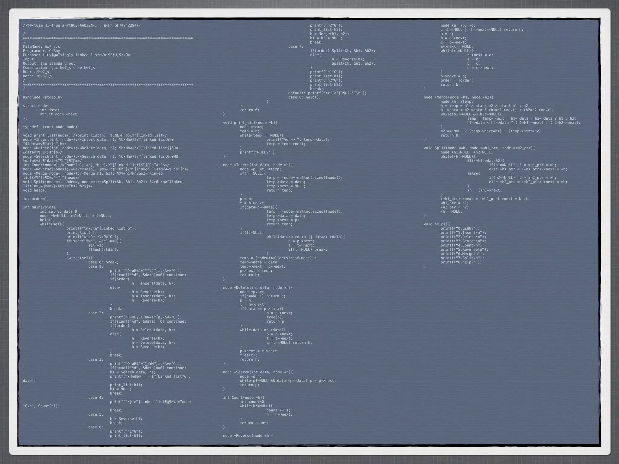 /*¶®•§jæ«∏Í∞T§uµ{æ«®t98Ø≈§AØZ≤¶•…¨u æ«∏π°GF74942294*/                           *      *            *         *         printf("h2°G");                  *      node *a, *b, *c;
                                                                                 *      *            *         *         print_list(h2);                  *      if(h==NULL || h->next==NULL) return h;
/                                                                                *      *            *         *         h = Merge(h1, h2);               *      a = h;
******************************************************************************   *      *            *         *         h1 = h2 = NULL;                  *      b = a->next;
*                                                                                *      *            *         *         break;                           *      c = b->next;
FileName: hw7_s.c                                                                *      *            *         case 7:                                    *      a->next = NULL;
Programmer: CrBoy                                                                *      *            *         *         if(order) Split(&h, &h1, &h2);   *      while(c!=NULL){
Purpose: ≥–≥y§@≠”singly linked list®√∞ı¶Ê¶U∫ÿ•Ø‡                                *      *            *         *         else{                            *      *            b->next = a;
Input:                                                                           *      *            *         *         *         h = Reverse(h);        *      *            a = b;
Output: the standard out                                                         *      *            *         *         *         Split(&h, &h1, &h2);   *      *            b = c;
Compilation: gcc hw7_s.c -o hw7_s                                                *      *            *         *         }                                *      *            c = c->next;
Run: ./hw7_s                                                                     *      *            *         *         printf("h1°G");                  *      }
Date: 2006/1/8                                                                   *      *            *         *         print_list(h1);                  *      b->next = a;
/                                                                                *      *            *         *         printf("h2°G");                  *      order = !order;
******************************************************************************   *      *            *         *         print_list(h2);                  *      return b;
/                                                                                *      *            *         *         break;                           }
                                                                                 *      *            *         default: printf("±z™∫øÈ§J¶≥ª~°In");
#include <stdio.h>                                                               *      *            *         case 8: help();                            node *Merge(node *h1, node *h2){
                                                                                 *      *            }                                                    *       node *h, *temp;
struct node{                                                                     *      }                                                                 *       h = temp = h1->data < h2->data ? h1 : h2;
*       int data;                                                                *      return 0;                                                         *       h1->data < h2->data ? (h1=h1->next) : (h2=h2->next);
*       struct node *next;                                                       }                                                                        *       while(h1!=NULL && h2!=NULL){
};                                                                                                                                                        *      *            temp = temp->next = h1->data < h2->data ? h1 : h2;
                                                                                 void print_list(node *h){                                                *      *            h1->data < h2->data ? (h1=h1->next) : (h2=h2->next);
typedef struct node node;                                                        *       node *temp;                                                      *       }
                                                                                 *       temp = h;                                                        *       h2 == NULL ? (temp->next=h1) : (temp->next=h2);
void print_list(node*);/*print_list(h); ¶C¶L•Hh∂}¿Y™∫linked list*/               *       while(temp != NULL){                                             *       return h;
node *Insert(int, node*);/*Insert(data, h); ¶b•Hh∂}¿Y™∫linked list§§¥            *      *            printf("%d -> ", temp->data);                        }
°§Jdata®√¶^∂«∑s™∫h*/                                                             *      *            temp = temp->next;
node *Delete(int, node*);/*Delete(data, h); ¶b•Hh∂}¿Y™∫linked list§§ßR∞          *       }                                                                void Split(node **h, node **h1_ptr, node **h2_ptr){
£data®√¶^∂«∑s™∫h*/                                                               *       printf("NULLn");                                                *       node *h1=NULL, *h2=NULL;
node *Search(int, node*);/*Search(data, h); ¶b•Hh∂}¿Y™∫linked list§§¥Mß          }                                                                        *       while(*h!=NULL){
‰data®√∂«¶^data©“¶b™∫¶Ï∏m*/                                                                                                                               *      *            if((*h)->data%2){
int Count(node*);/*Count(h); ≠p∫‚•Hh∂}¿Y™∫linked list§§™∫∏`¬I≠”º∆*/              node *Insert(int data, node *h){                                         *      *            *         if(h1==NULL) h1 = *h1_ptr = *h;
node *Reverse(node*);/*Reverse(h); §œß«±∆¶C•Hh∂}¿Y™∫linked list®√∂«¶^∑s™∫h*/     *       node *p, *t, *temp;                                              *      *            *         else *h1_ptr = (*h1_ptr)->next = *h;
node *Merge(node*, node*);/*Merge(h1, h2); ¶X®÷h1ªPh2≥o2≠”linked                 *       if(h==NULL){                                                     *      *            }else{
list®√¶^∂«¶X®÷´·™∫™∫head*/                                                       *      *             temp = (node*)malloc(sizeof(node));                 *      *            *         if(h2==NULL) h2 = *h2_ptr = *h;
void Split(node**, node**, node**);/*Split(&h, &h1, &h2); §¿≥Œh≥o≠”linked        *      *             temp->data = data;                                  *      *            *         else *h2_ptr = (*h2_ptr)->next = *h;
list¨∞©_∞∏º∆®√§¿ßO¶s®Ïh1ªPh2§§*/                                                 *      *             temp->next = NULL;                                  *      *            }
void help();                                                                     *      *             return temp;                                        *      *            *h = (*h)->next;
                                                                                 *       }                                                                *       }
int order=1;                                                                     *       p = h;                                                           *       (*h1_ptr)->next = (*h2_ptr)->next = NULL;
                                                                                 *       t = h->next;                                                     *       *h1_ptr = h1;
int main(void){                                                                  *       if(data<p->data){                                                *       *h2_ptr = h2;
*       int sel=8, data=0;                                                       *      *             temp = (node*)malloc(sizeof(node));                 *       *h = NULL;
*       node *h=NULL, *h1=NULL, *h2=NULL;                                        *      *             temp->data = data;                                  }
*       help();                                                                  *      *             temp->next = p;
*       while(sel){                                                              *      *             return temp;                                        void help(){
*      *            printf("n•ÿ´e™∫Linked list°G");                             *       }                                                                *       printf("0.µ≤ßÙn");
*      *            print_list(h);                                               *       if(t!=NULL)                                                      *       printf("1.Insertn");
*      *            printf("Ω–øÔæ‹•Ø‡°G");                                     *      *             while(data<p->data || data>t->data){                *       printf("2.Deleten");
*      *            if(scanf("%d", &sel)==0){                                    *      *            *          p = p->next;                              *       printf("3.Searchn");
*      *            *         sel=-1;                                            *      *            *          t = t->next;                              *       printf("4.Countn");
*      *            *         fflush(stdin);                                     *      *            *          if(t==NULL) break;                        *       printf("5.Reversen");
*      *            }                                                            *      *             }                                                   *       printf("6.Mergen");
*      *            switch(sel){                                                 *       temp = (node*)malloc(sizeof(node));                              *       printf("7.Splitn");
*      *            *         case 0: break;                                     *       temp->data = data;                                               *       printf("8.helpn");
*      *            *         case 1:                                            *       temp->next = p->next;                                            }
*      *            *         *         printf("Ω–øÈ§J±˝¥°§J™∫æ„º∆≠»°G");        *       p->next = temp;
*      *            *         *         if(scanf("%d", &data)==0) continue;      *       return h;
*      *            *         *         if(order)                                }
*      *            *         *         *         h = Insert(data, h);
*      *            *         *         else{                                    node *Delete(int data, node *h){
*      *            *         *         *         h = Reverse(h);                *       node *p, *t;
*      *            *         *         *         h = Insert(data, h);           *       if(h==NULL) return h;
*      *            *         *         *         h = Reverse(h);                *       p = h;
*      *            *         *         }                                        *       t = h->next;
*      *            *         *         break;                                   *       if(data == p->data){
*      *            *         case 2:                                            *      *             p = p->next;
*      *            *         *         printf("Ω–øÈ§J±˝ßR∞£™∫æ„º∆≠»°G");        *      *             free(h);
*      *            *         *         if(scanf("%d", &data)==0) continue;      *      *             return p;
*      *            *         *         if(order)                                *       }
*      *            *         *         *         h = Delete(data, h);           *       while(data!=t->data){
*      *            *         *         else{                                    *      *             p = p->next;
*      *            *         *         *         h = Reverse(h);                *      *             t = t->next;
*      *            *         *         *         h = Delete(data, h);           *      *             if(t==NULL) return h;
*      *            *         *         *         h = Reverse(h);                *       }
*      *            *         *         }                                        *       p->next = t->next;
*      *            *         *         break;                                   *       free(t);
*      *            *         case 3:                                            *       return h;
*      *            *         *         printf("Ω–øÈ§J±˝∑j¥M™∫æ„º∆≠»°G");        }
*      *            *         *         if(scanf("%d", &data)==0) continue;
*      *            *         *         h1 = Search(data, h);                    node *Search(int data, node *h){
*      *            *         *         printf("•H%dß@¨∞∞_¬I™∫Linked list°G",    *       node *p=h;
data);                                                                           *       while(p!=NULL && data!=p->data)* p = p->next;
*      *            *         *         print_list(h1);                          *       return p;
*      *            *         *         h1 = NULL;                               }
*      *            *         *         break;
*      *            *         case 4:                                            int Count(node *h){
*      *            *         *         printf("•ÿ´e™∫Linked list¶@¶≥%d≠”node    *       int count=0;
°Cn", Count(h));                                                                *       while(h!=NULL){
*      *            *         *         break;                                   *      *             count += 1;
*      *            *         case 5:                                            *      *             h = h->next;
*      *            *         *         h = Reverse(h);                          *       }
*      *            *         *         break;                                   *       return count;
*      *            *         case 6:                                            }
*      *            *         *         printf("h1°G");
*      *            *         *         print_list(h1);                          node *Reverse(node *h){
 