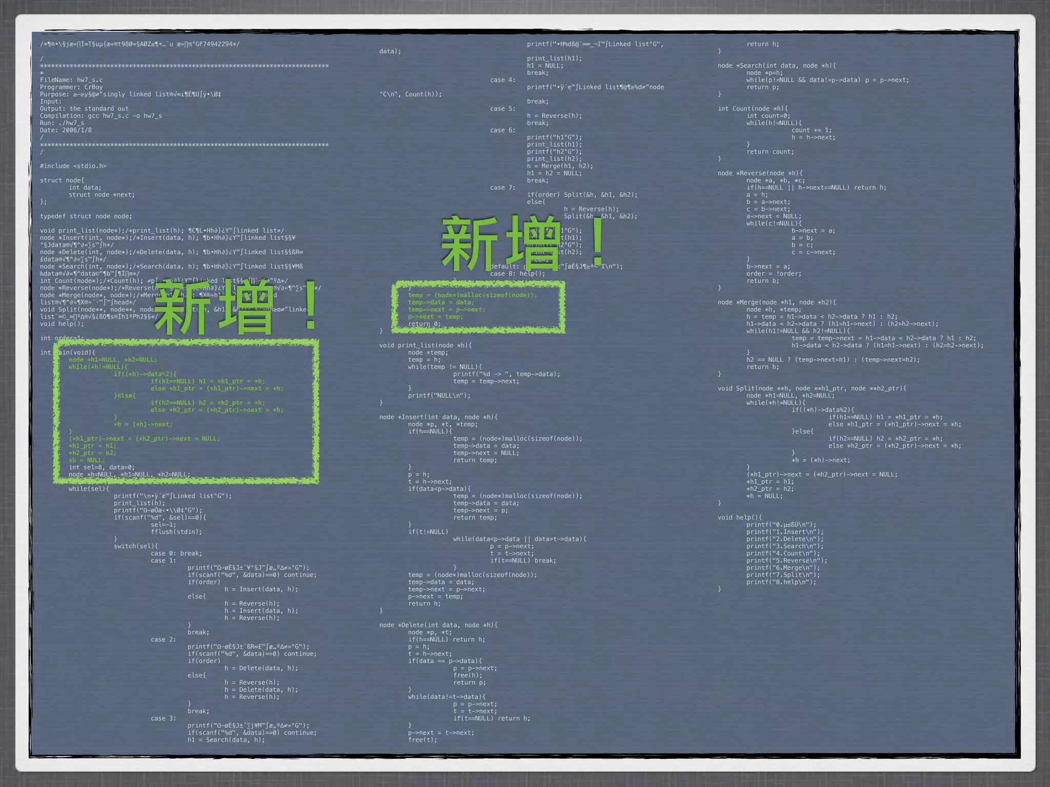 /*¶®•§jæ«∏Í∞T§uµ{æ«®t98Ø≈§AØZ≤¶•…¨u æ«∏π°GF74942294*/                           *        *           *         *         printf("•H%dß@¨∞∞_¬I™∫Linked list°G",    *       return h;
                                                                                 data);                                                                            }
/                                                                                *        *            *         *         print_list(h1);
******************************************************************************   *        *            *         *         h1 = NULL;                              node *Search(int data, node *h){
*                                                                                *        *            *         *         break;                                  *       node *p=h;
FileName: hw7_s.c                                                                *        *            *         case 4:                                           *       while(p!=NULL && data!=p->data)* p = p->next;
Programmer: CrBoy                                                                *        *            *         *         printf("•ÿ´e™∫Linked list¶@¶≥%d≠”node   *       return p;
Purpose: ≥–≥y§@≠”singly linked list®√∞ı¶Ê¶U∫ÿ•Ø‡                                °Cn",   Count(h));                                                               }
Input:                                                                           *        *            *         *         break;
Output: the standard out                                                         *        *            *         case 5:                                           int Count(node *h){
Compilation: gcc hw7_s.c -o hw7_s                                                *        *            *         *         h = Reverse(h);                         *       int count=0;
Run: ./hw7_s                                                                     *        *            *         *         break;                                  *       while(h!=NULL){
Date: 2006/1/8                                                                   *        *            *         case 6:                                           *      *             count += 1;
/                                                                                *        *            *         *         printf("h1°G");                         *      *             h = h->next;
******************************************************************************   *        *            *         *         print_list(h1);                         *       }
/                                                                                *        *            *         *         printf("h2°G");                         *       return count;
                                                                                 *        *            *         *         print_list(h2);                         }
#include <stdio.h>                                                               *        *            *         *         h = Merge(h1, h2);
                                                                                 *        *            *         *         h1 = h2 = NULL;                         node *Reverse(node *h){
struct node{                                                                     *        *            *         *         break;                                  *       node *a, *b, *c;
*       int data;                                                                *        *            *         case 7:                                           *       if(h==NULL || h->next==NULL) return h;
*       struct node *next;                                                       *        *            *         *         if(order) Split(&h, &h1, &h2);          *       a = h;
};                                                                               *        *            *         *         else{                                   *       b = a->next;
                                                                                 *        *            *         *         *         h = Reverse(h);               *       c = b->next;
typedef struct node node;                                                        *        *            *         *         *         Split(&h, &h1, &h2);          *       a->next = NULL;




                                                                                                   新增！
                                                                                 *        *            *         *         }                                       *       while(c!=NULL){
void print_list(node*);/*print_list(h); ¶C¶L•Hh∂}¿Y™∫linked list*/               *        *            *         *         printf("h1°G");                         *      *             b->next = a;
node *Insert(int, node*);/*Insert(data, h); ¶b•Hh∂}¿Y™∫linked list§§¥            *        *            *         *         print_list(h1);                         *      *             a = b;
°§Jdata®√¶^∂«∑s™∫h*/                                                             *        *            *         *         printf("h2°G");                         *      *             b = c;
node *Delete(int, node*);/*Delete(data, h); ¶b•Hh∂}¿Y™∫linked list§§ßR∞          *        *            *         *         print_list(h2);                         *      *             c = c->next;
£data®√¶^∂«∑s™∫h*/                                                               *        *            *         *         break;                                  *       }
node *Search(int, node*);/*Search(data, h); ¶b•Hh∂}¿Y™∫linked list§§¥Mß          *        *            *         default: printf("±z™∫øÈ§J¶≥ª~°In");              *       b->next = a;
‰data®√∂«¶^data©“¶b™∫¶Ï∏m*/                                                      *        *            *         case 8: help();                                   *       order = !order;




                              新增！
int Count(node*);/*Count(h); ≠p∫‚•Hh∂}¿Y™∫linked list§§™∫∏`¬I≠”º∆*/              *        *            }                                                           *       return b;
node *Reverse(node*);/*Reverse(h); §œß«±∆¶C•Hh∂}¿Y™∫linked list®√∂«¶^∑s™∫h*/     *         }                                                                       }
node *Merge(node*, node*);/*Merge(h1, h2); ¶X®÷h1ªPh2≥o2≠”linked                 !         temp = (node*)malloc(sizeof(node));
list®√¶^∂«¶X®÷´·™∫™∫head*/                                                       !         temp->data = data;                                                      node *Merge(node *h1, node *h2){
void Split(node**, node**, node**);/*Split(&h, &h1, &h2); §¿≥Œh≥o≠”linked        !         temp->next = p->next;                                                   *       node *h, *temp;
list¨∞©_∞∏º∆®√§¿ßO¶s®Ïh1ªPh2§§*/                                                 !         p->next = temp;                                                         *       h = temp = h1->data < h2->data ? h1 : h2;
void help();                                                                     *         return 0;                                                               *       h1->data < h2->data ? (h1=h1->next) : (h2=h2->next);
                                                                                 }                                                                                 *       while(h1!=NULL && h2!=NULL){
int order=1;                                                                                                                                                       *      *            temp = temp->next = h1->data < h2->data ? h1 : h2;
                                                                                 void print_list(node *h){                                                         *      *            h1->data < h2->data ? (h1=h1->next) : (h2=h2->next);
int main(void){                                                                  *       node *temp;                                                               *       }
!       node *h1=NULL, *h2=NULL;                                                 *       temp = h;                                                                 *       h2 == NULL ? (temp->next=h1) : (temp->next=h2);
!       while(*h!=NULL){                                                         *       while(temp != NULL){                                                      *       return h;
!      !            if((*h)->data%2){                                            *      *            printf("%d -> ", temp->data);                                 }
!      !            !         if(h1==NULL) h1 = *h1_ptr = *h;                    *      *            temp = temp->next;
!      !            !         else *h1_ptr = (*h1_ptr)->next = *h;               *       }                                                                         void Split(node **h, node **h1_ptr, node **h2_ptr){
!      !            }else{                                                       *       printf("NULLn");                                                         *       node *h1=NULL, *h2=NULL;
!      !            !         if(h2==NULL) h2 = *h2_ptr = *h;                    }                                                                                 *       while(*h!=NULL){
!      !            !         else *h2_ptr = (*h2_ptr)->next = *h;                                                                                                 *      *            if((*h)->data%2){
!      !            }                                                            node *Insert(int data, node *h){                                                  *      *            *         if(h1==NULL) h1 = *h1_ptr = *h;
!      !            *h = (*h)->next;                                             *       node *p, *t, *temp;                                                       *      *            *         else *h1_ptr = (*h1_ptr)->next = *h;
!       }                                                                        *       if(h==NULL){                                                              *      *            }else{
!       (*h1_ptr)->next = (*h2_ptr)->next = NULL;                                *      *             temp = (node*)malloc(sizeof(node));                          *      *            *         if(h2==NULL) h2 = *h2_ptr = *h;
!       *h1_ptr = h1;                                                            *      *             temp->data = data;                                           *      *            *         else *h2_ptr = (*h2_ptr)->next = *h;
!       *h2_ptr = h2;                                                            *      *             temp->next = NULL;                                           *      *            }
!       *h = NULL;                                                               *      *             return temp;                                                 *      *            *h = (*h)->next;
*       int sel=8, data=0;                                                       *       }                                                                         *       }
*       node *h=NULL, *h1=NULL, *h2=NULL;                                        *       p = h;                                                                    *       (*h1_ptr)->next = (*h2_ptr)->next = NULL;
*       help();                                                                  *       t = h->next;                                                              *       *h1_ptr = h1;
*       while(sel){                                                              *       if(data<p->data){                                                         *       *h2_ptr = h2;
*      *            printf("n•ÿ´e™∫Linked list°G");                             *      *             temp = (node*)malloc(sizeof(node));                          *       *h = NULL;
*      *            print_list(h);                                               *      *             temp->data = data;                                           }
*      *            printf("Ω–øÔæ‹•Ø‡°G");                                     *      *             temp->next = p;
*      *            if(scanf("%d", &sel)==0){                                    *      *             return temp;                                                 void help(){
*      *            *         sel=-1;                                            *       }                                                                         *       printf("0.µ≤ßÙn");
*      *            *         fflush(stdin);                                     *       if(t!=NULL)                                                               *       printf("1.Insertn");
*      *            }                                                            *      *             while(data<p->data || data>t->data){                         *       printf("2.Deleten");
*      *            switch(sel){                                                 *      *            *          p = p->next;                                       *       printf("3.Searchn");
*      *            *         case 0: break;                                     *      *            *          t = t->next;                                       *       printf("4.Countn");
*      *            *         case 1:                                            *      *            *          if(t==NULL) break;                                 *       printf("5.Reversen");
*      *            *         *         printf("Ω–øÈ§J±˝¥°§J™∫æ„º∆≠»°G");        *      *             }                                                            *       printf("6.Mergen");
*      *            *         *         if(scanf("%d", &data)==0) continue;      *       temp = (node*)malloc(sizeof(node));                                       *       printf("7.Splitn");
*      *            *         *         if(order)                                *       temp->data = data;                                                        *       printf("8.helpn");
*      *            *         *         *         h = Insert(data, h);           *       temp->next = p->next;                                                     }
*      *            *         *         else{                                    *       p->next = temp;
*      *            *         *         *         h = Reverse(h);                *       return h;
*      *            *         *         *         h = Insert(data, h);           }
*      *            *         *         *         h = Reverse(h);
*      *            *         *         }                                        node *Delete(int data, node *h){
*      *            *         *         break;                                   *       node *p, *t;
*      *            *         case 2:                                            *       if(h==NULL) return h;
*      *            *         *         printf("Ω–øÈ§J±˝ßR∞£™∫æ„º∆≠»°G");        *       p = h;
*      *            *         *         if(scanf("%d", &data)==0) continue;      *       t = h->next;
*      *            *         *         if(order)                                *       if(data == p->data){
*      *            *         *         *         h = Delete(data, h);           *      *             p = p->next;
*      *            *         *         else{                                    *      *             free(h);
*      *            *         *         *         h = Reverse(h);                *      *             return p;
*      *            *         *         *         h = Delete(data, h);           *       }
*      *            *         *         *         h = Reverse(h);                *       while(data!=t->data){
*      *            *         *         }                                        *      *             p = p->next;
*      *            *         *         break;                                   *      *             t = t->next;
*      *            *         case 3:                                            *      *             if(t==NULL) return h;
*      *            *         *         printf("Ω–øÈ§J±˝∑j¥M™∫æ„º∆≠»°G");        *       }
*      *            *         *         if(scanf("%d", &data)==0) continue;      *       p->next = t->next;
*      *            *         *         h1 = Search(data, h);                    *       free(t);
 