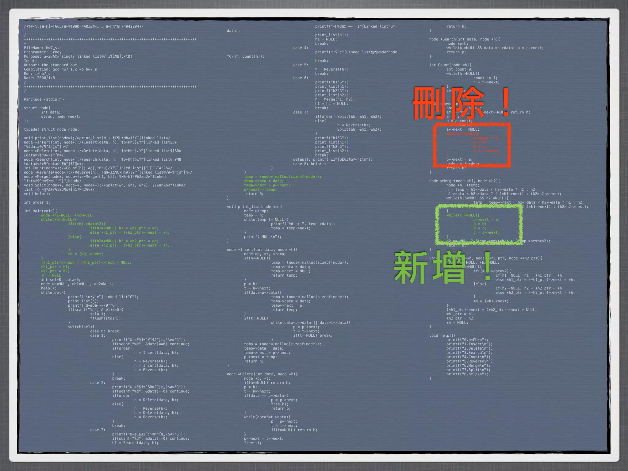 /*¶®•§jæ«∏Í∞T§uµ{æ«®t98Ø≈§AØZ≤¶•…¨u æ«∏π°GF74942294*/                           *        *           *         *         printf("•H%dß@¨∞∞_¬I™∫Linked list°G",    *       return h;
                                                                                 data);                                                                            }
/                                                                                *        *            *         *         print_list(h1);
******************************************************************************   *        *            *         *         h1 = NULL;                              node *Search(int data, node *h){
*                                                                                *        *            *         *         break;                                  *       node *p=h;
FileName: hw7_s.c                                                                *        *            *         case 4:                                           *       while(p!=NULL && data!=p->data)* p = p->next;
Programmer: CrBoy                                                                *        *            *         *         printf("•ÿ´e™∫Linked list¶@¶≥%d≠”node   *       return p;
Purpose: ≥–≥y§@≠”singly linked list®√∞ı¶Ê¶U∫ÿ•Ø‡                                °Cn",   Count(h));                                                               }
Input:                                                                           *        *            *         *         break;
Output: the standard out                                                         *        *            *         case 5:                                           int Count(node *h){
Compilation: gcc hw7_s.c -o hw7_s                                                *        *            *         *         h = Reverse(h);                         *       int count=0;
Run: ./hw7_s                                                                     *        *            *         *         break;                                  *       while(h!=NULL){
Date: 2006/1/8                                                                   *        *            *         case 6:                                           *      *             count += 1;
/                                                                                *        *            *         *         printf("h1°G");                         *      *             h = h->next;
******************************************************************************   *        *            *         *         print_list(h1);                         *       }




                                                                                                                                                                   刪除！
/                                                                                *        *            *         *         printf("h2°G");                         *       return count;
                                                                                 *        *            *         *         print_list(h2);                         }
#include <stdio.h>                                                               *        *            *         *         h = Merge(h1, h2);
                                                                                 *        *            *         *         h1 = h2 = NULL;                         node *Reverse(node *h){
struct node{                                                                     *        *            *         *         break;                                  *       node *a, *b, *c;
*       int data;                                                                *        *            *         case 7:                                           *       if(h==NULL || h->next==NULL) return h;
*       struct node *next;                                                       *        *            *         *         if(order) Split(&h, &h1, &h2);          *       a = h;
};                                                                               *        *            *         *         else{                                   *       b = a->next;
                                                                                 *        *            *         *         *         h = Reverse(h);               *       c = b->next;
typedef struct node node;                                                        *        *            *         *         *         Split(&h, &h1, &h2);          *       a->next = NULL;
                                                                                 *        *            *         *         }                                       !       while(c!=NULL){
void print_list(node*);/*print_list(h); ¶C¶L•Hh∂}¿Y™∫linked list*/               *        *            *         *         printf("h1°G");                         !      !             b->next = a;
node *Insert(int, node*);/*Insert(data, h); ¶b•Hh∂}¿Y™∫linked list§§¥            *        *            *         *         print_list(h1);                         !      !             a = b;
°§Jdata®√¶^∂«∑s™∫h*/                                                             *        *            *         *         printf("h2°G");                         !      !             b = c;
node *Delete(int, node*);/*Delete(data, h); ¶b•Hh∂}¿Y™∫linked list§§ßR∞          *        *            *         *         print_list(h2);                         !      !             c = c->next;
£data®√¶^∂«∑s™∫h*/                                                               *        *            *         *         break;                                  !       }
node *Search(int, node*);/*Search(data, h); ¶b•Hh∂}¿Y™∫linked list§§¥Mß          *        *            *         default: printf("±z™∫øÈ§J¶≥ª~°In");              *       b->next = a;
‰data®√∂«¶^data©“¶b™∫¶Ï∏m*/                                                      *        *            *         case 8: help();                                   *       order = !order;
int Count(node*);/*Count(h); ≠p∫‚•Hh∂}¿Y™∫linked list§§™∫∏`¬I≠”º∆*/              *        *            }                                                           *       return b;
node *Reverse(node*);/*Reverse(h); §œß«±∆¶C•Hh∂}¿Y™∫linked list®√∂«¶^∑s™∫h*/     *         }                                                                       }
node *Merge(node*, node*);/*Merge(h1, h2); ¶X®÷h1ªPh2≥o2≠”linked                 !         temp = (node*)malloc(sizeof(node));
list®√¶^∂«¶X®÷´·™∫™∫head*/                                                       !         temp->data = data;                                                      node *Merge(node *h1, node *h2){
void Split(node**, node**, node**);/*Split(&h, &h1, &h2); §¿≥Œh≥o≠”linked        !         temp->next = p->next;                                                   *       node *h, *temp;
list¨∞©_∞∏º∆®√§¿ßO¶s®Ïh1ªPh2§§*/                                                 !         p->next = temp;                                                         *       h = temp = h1->data < h2->data ? h1 : h2;
void help();                                                                     *         return 0;                                                               *       h1->data < h2->data ? (h1=h1->next) : (h2=h2->next);
                                                                                 }                                                                                 *       while(h1!=NULL && h2!=NULL){
int order=1;                                                                                                                                                       *      *            temp = temp->next = h1->data < h2->data ? h1 : h2;
                                                                                 void print_list(node *h){                                                         *      *            h1->data < h2->data ? (h1=h1->next) : (h2=h2->next);
int main(void){                                                                  *       node *temp;                                                               *       }
!       node *h1=NULL, *h2=NULL;                                                 *       temp = h;                                                                 !       while(c!=NULL){
!       while(*h!=NULL){                                                         *       while(temp != NULL){                                                      !      !            b->next = a;
!      !            if((*h)->data%2){                                            *      *            printf("%d -> ", temp->data);                                 !      !            a = b;
!      !            !         if(h1==NULL) h1 = *h1_ptr = *h;                    *      *            temp = temp->next;                                            !      !            b = c;
!      !            !         else *h1_ptr = (*h1_ptr)->next = *h;               *       }                                                                         !      !            c = c->next;
!      !            }else{                                                       *       printf("NULLn");                                                         !       }
!      !            !         if(h2==NULL) h2 = *h2_ptr = *h;                    }                                                                                 *       h2 == NULL ? (temp->next=h1) : (temp->next=h2);
!      !            !         else *h2_ptr = (*h2_ptr)->next = *h;                                                                                                 *       return h;
!      !            }                                                            node *Insert(int data, node *h){                                                  }




                                                                                                                                                              新增！
!      !            *h = (*h)->next;                                             *       node *p, *t, *temp;
!       }                                                                        *       if(h==NULL){                                                              void Split(node **h, node **h1_ptr, node **h2_ptr){
!       (*h1_ptr)->next = (*h2_ptr)->next = NULL;                                *      *             temp = (node*)malloc(sizeof(node));                          *       node *h1=NULL, *h2=NULL;
!       *h1_ptr = h1;                                                            *      *             temp->data = data;                                           *       while(*h!=NULL){
!       *h2_ptr = h2;                                                            *      *             temp->next = NULL;                                           *      *            if((*h)->data%2){
!       *h = NULL;                                                               *      *             return temp;                                                 *      *            *         if(h1==NULL) h1 = *h1_ptr = *h;
*       int sel=8, data=0;                                                       *       }                                                                         *      *            *         else *h1_ptr = (*h1_ptr)->next = *h;
*       node *h=NULL, *h1=NULL, *h2=NULL;                                        *       p = h;                                                                    *      *            }else{
*       help();                                                                  *       t = h->next;                                                              *      *            *         if(h2==NULL) h2 = *h2_ptr = *h;
*       while(sel){                                                              *       if(data<p->data){                                                         *      *            *         else *h2_ptr = (*h2_ptr)->next = *h;
*      *            printf("n•ÿ´e™∫Linked list°G");                             *      *             temp = (node*)malloc(sizeof(node));                          *      *            }
*      *            print_list(h);                                               *      *             temp->data = data;                                           *      *            *h = (*h)->next;
*      *            printf("Ω–øÔæ‹•Ø‡°G");                                     *      *             temp->next = p;                                              *       }
*      *            if(scanf("%d", &sel)==0){                                    *      *             return temp;                                                 *       (*h1_ptr)->next = (*h2_ptr)->next = NULL;
*      *            *         sel=-1;                                            *       }                                                                         *       *h1_ptr = h1;
*      *            *         fflush(stdin);                                     *       if(t!=NULL)                                                               *       *h2_ptr = h2;
*      *            }                                                            *      *             while(data<p->data || data>t->data){                         *       *h = NULL;
*      *            switch(sel){                                                 *      *            *          p = p->next;                                       }
*      *            *         case 0: break;                                     *      *            *          t = t->next;
*      *            *         case 1:                                            *      *            *          if(t==NULL) break;                                 void help(){
*      *            *         *         printf("Ω–øÈ§J±˝¥°§J™∫æ„º∆≠»°G");        *      *             }                                                            *       printf("0.µ≤ßÙn");
*      *            *         *         if(scanf("%d", &data)==0) continue;      *       temp = (node*)malloc(sizeof(node));                                       *       printf("1.Insertn");
*      *            *         *         if(order)                                *       temp->data = data;                                                        *       printf("2.Deleten");
*      *            *         *         *         h = Insert(data, h);           *       temp->next = p->next;                                                     *       printf("3.Searchn");
*      *            *         *         else{                                    *       p->next = temp;                                                           *       printf("4.Countn");
*      *            *         *         *         h = Reverse(h);                *       return h;                                                                 *       printf("5.Reversen");
*      *            *         *         *         h = Insert(data, h);           }                                                                                 *       printf("6.Mergen");
*      *            *         *         *         h = Reverse(h);                                                                                                  *       printf("7.Splitn");
*      *            *         *         }                                        node *Delete(int data, node *h){                                                  *       printf("8.helpn");
*      *            *         *         break;                                   *       node *p, *t;                                                              }
*      *            *         case 2:                                            *       if(h==NULL) return h;
*      *            *         *         printf("Ω–øÈ§J±˝ßR∞£™∫æ„º∆≠»°G");        *       p = h;
*      *            *         *         if(scanf("%d", &data)==0) continue;      *       t = h->next;
*      *            *         *         if(order)                                *       if(data == p->data){
*      *            *         *         *         h = Delete(data, h);           *      *             p = p->next;
*      *            *         *         else{                                    *      *             free(h);
*      *            *         *         *         h = Reverse(h);                *      *             return p;
*      *            *         *         *         h = Delete(data, h);           *       }
*      *            *         *         *         h = Reverse(h);                *       while(data!=t->data){
*      *            *         *         }                                        *      *             p = p->next;
*      *            *         *         break;                                   *      *             t = t->next;
*      *            *         case 3:                                            *      *             if(t==NULL) return h;
*      *            *         *         printf("Ω–øÈ§J±˝∑j¥M™∫æ„º∆≠»°G");        *       }
*      *            *         *         if(scanf("%d", &data)==0) continue;      *       p->next = t->next;
*      *            *         *         h1 = Search(data, h);                    *       free(t);
 