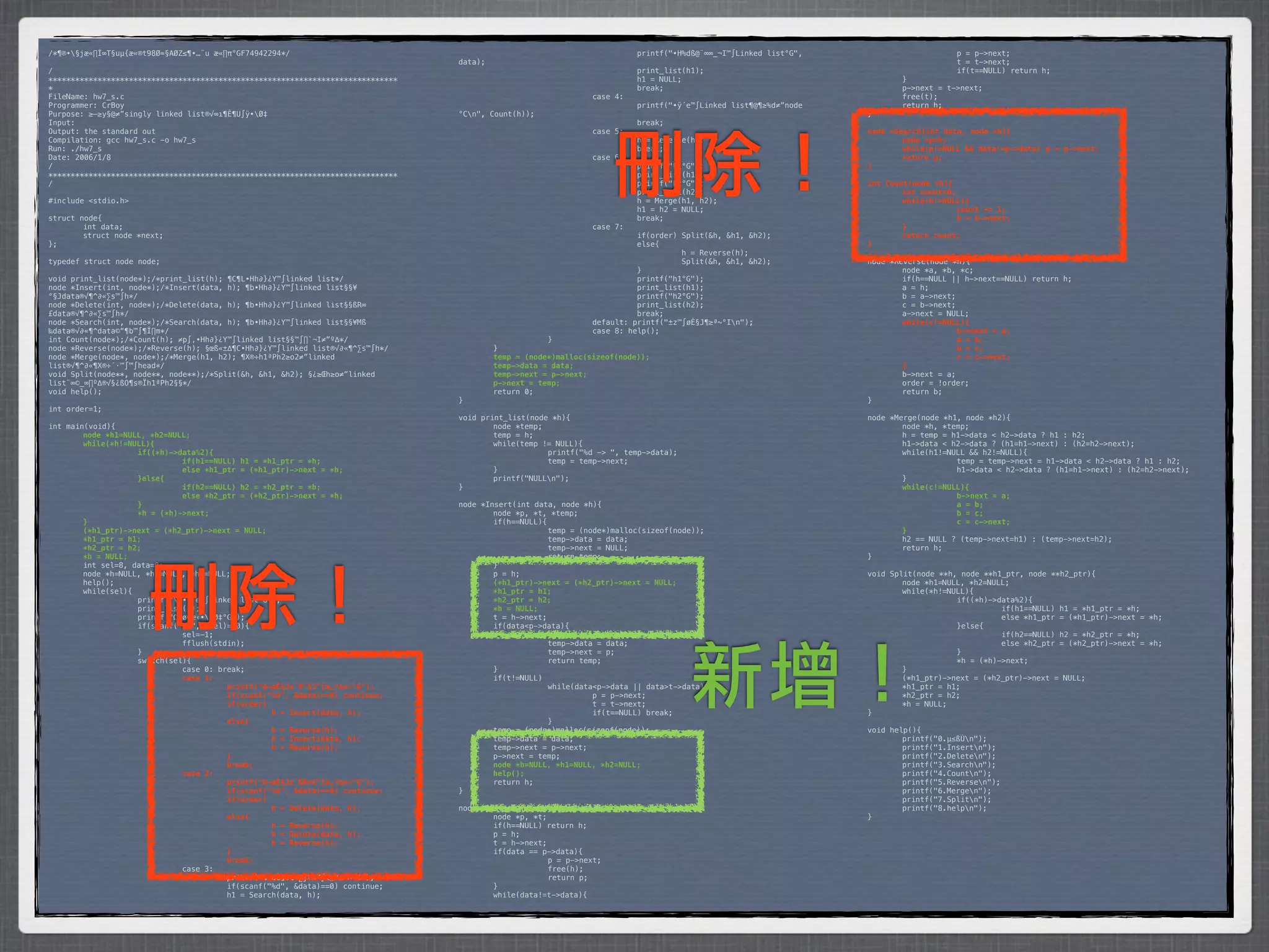 /*¶®•§jæ«∏Í∞T§uµ{æ«®t98Ø≈§AØZ≤¶•…¨u æ«∏π°GF74942294*/                           *        *           *         *         printf("•H%dß@¨∞∞_¬I™∫Linked list°G",    *      *           p = p->next;
                                                                                 data);                                                                            *      *           t = t->next;
/                                                                                *        *            *         *         print_list(h1);                         *      *           if(t==NULL) return h;
******************************************************************************   *        *            *         *         h1 = NULL;                              *      }
*                                                                                *        *            *         *         break;                                  *      p->next = t->next;
FileName: hw7_s.c                                                                *        *            *         case 4:                                           *      free(t);
Programmer: CrBoy                                                                *        *            *         *         printf("•ÿ´e™∫Linked list¶@¶≥%d≠”node   *      return h;
Purpose: ≥–≥y§@≠”singly linked list®√∞ı¶Ê¶U∫ÿ•Ø‡                                °Cn",   Count(h));                                                               }
Input:                                                                           *        *            *         *         break;
Output: the standard out                                                         *        *            *         case 5:                                           node *Search(int data, node *h){




                                                                                                                     刪除！
Compilation: gcc hw7_s.c -o hw7_s                                                *        *            *         *         h = Reverse(h);                         !       node *p=h;
Run: ./hw7_s                                                                     *        *            *         *         break;                                  !       while(p!=NULL && data!=p->data)! p = p->next;
Date: 2006/1/8                                                                   *        *            *         case 6:                                           !       return p;
/                                                                                *        *            *         *         printf("h1°G");                         }
******************************************************************************   *        *            *         *         print_list(h1);
/                                                                                *        *            *         *         printf("h2°G");                         int Count(node *h){
                                                                                 *        *            *         *         print_list(h2);                         !       int count=0;
#include <stdio.h>                                                               *        *            *         *         h = Merge(h1, h2);                      !       while(h!=NULL){
                                                                                 *        *            *         *         h1 = h2 = NULL;                         !      !             count += 1;
struct node{                                                                     *        *            *         *         break;                                  !      !             h = h->next;
*       int data;                                                                *        *            *         case 7:                                           !       }
*       struct node *next;                                                       *        *            *         *         if(order) Split(&h, &h1, &h2);          !       return count;
};                                                                               *        *            *         *         else{                                   }
                                                                                 *        *            *         *         *         h = Reverse(h);
typedef struct node node;                                                        *        *            *         *         *         Split(&h, &h1, &h2);          node *Reverse(node *h){
                                                                                 *        *            *         *         }                                       *       node *a, *b, *c;
void print_list(node*);/*print_list(h); ¶C¶L•Hh∂}¿Y™∫linked list*/               *        *            *         *         printf("h1°G");                         *       if(h==NULL || h->next==NULL) return h;
node *Insert(int, node*);/*Insert(data, h); ¶b•Hh∂}¿Y™∫linked list§§¥            *        *            *         *         print_list(h1);                         *       a = h;
°§Jdata®√¶^∂«∑s™∫h*/                                                             *        *            *         *         printf("h2°G");                         *       b = a->next;
node *Delete(int, node*);/*Delete(data, h); ¶b•Hh∂}¿Y™∫linked list§§ßR∞          *        *            *         *         print_list(h2);                         *       c = b->next;
£data®√¶^∂«∑s™∫h*/                                                               *        *            *         *         break;                                  *       a->next = NULL;
node *Search(int, node*);/*Search(data, h); ¶b•Hh∂}¿Y™∫linked list§§¥Mß          *        *            *         default: printf("±z™∫øÈ§J¶≥ª~°In");              !       while(c!=NULL){
‰data®√∂«¶^data©“¶b™∫¶Ï∏m*/                                                      *        *            *         case 8: help();                                   !      !             b->next = a;
int Count(node*);/*Count(h); ≠p∫‚•Hh∂}¿Y™∫linked list§§™∫∏`¬I≠”º∆*/              *        *            }                                                           !      !             a = b;
node *Reverse(node*);/*Reverse(h); §œß«±∆¶C•Hh∂}¿Y™∫linked list®√∂«¶^∑s™∫h*/     *         }                                                                       !      !             b = c;
node *Merge(node*, node*);/*Merge(h1, h2); ¶X®÷h1ªPh2≥o2≠”linked                 !         temp = (node*)malloc(sizeof(node));                                     !      !             c = c->next;
list®√¶^∂«¶X®÷´·™∫™∫head*/                                                       !         temp->data = data;                                                      !       }
void Split(node**, node**, node**);/*Split(&h, &h1, &h2); §¿≥Œh≥o≠”linked        !         temp->next = p->next;                                                   *       b->next = a;
list¨∞©_∞∏º∆®√§¿ßO¶s®Ïh1ªPh2§§*/                                                 !         p->next = temp;                                                         *       order = !order;
void help();                                                                     *         return 0;                                                               *       return b;
                                                                                 }                                                                                 }
int order=1;
                                                                                 void print_list(node *h){                                                         node *Merge(node *h1, node *h2){
int main(void){                                                                  *       node *temp;                                                               *       node *h, *temp;
!       node *h1=NULL, *h2=NULL;                                                 *       temp = h;                                                                 *       h = temp = h1->data < h2->data ? h1 : h2;
!       while(*h!=NULL){                                                         *       while(temp != NULL){                                                      *       h1->data < h2->data ? (h1=h1->next) : (h2=h2->next);
!      !            if((*h)->data%2){                                            *      *            printf("%d -> ", temp->data);                                 *       while(h1!=NULL && h2!=NULL){
!      !            !         if(h1==NULL) h1 = *h1_ptr = *h;                    *      *            temp = temp->next;                                            *      *            temp = temp->next = h1->data < h2->data ? h1 : h2;
!      !            !         else *h1_ptr = (*h1_ptr)->next = *h;               *       }                                                                         *      *            h1->data < h2->data ? (h1=h1->next) : (h2=h2->next);
!      !            }else{                                                       *       printf("NULLn");                                                         *       }
!      !            !         if(h2==NULL) h2 = *h2_ptr = *h;                    }                                                                                 !       while(c!=NULL){
!      !            !         else *h2_ptr = (*h2_ptr)->next = *h;                                                                                                 !      !            b->next = a;
!      !            }                                                            node *Insert(int data, node *h){                                                  !      !            a = b;
!      !            *h = (*h)->next;                                             *       node *p, *t, *temp;                                                       !      !            b = c;
!       }                                                                        *       if(h==NULL){                                                              !      !            c = c->next;
!       (*h1_ptr)->next = (*h2_ptr)->next = NULL;                                *      *             temp = (node*)malloc(sizeof(node));                          !       }
!       *h1_ptr = h1;                                                            *      *             temp->data = data;                                           *       h2 == NULL ? (temp->next=h1) : (temp->next=h2);
!       *h2_ptr = h2;                                                            *      *             temp->next = NULL;                                           *       return h;
!       *h = NULL;                                                               *      *             return temp;                                                 }




                      刪除！
*       int sel=8, data=0;                                                       *       }
*       node *h=NULL, *h1=NULL, *h2=NULL;                                        *       p = h;                                                                    void Split(node **h, node **h1_ptr, node **h2_ptr){
*       help();                                                                  !       (*h1_ptr)->next = (*h2_ptr)->next = NULL;                                 *       node *h1=NULL, *h2=NULL;
*       while(sel){                                                              !       *h1_ptr = h1;                                                             *       while(*h!=NULL){
*      *            printf("n•ÿ´e™∫Linked list°G");                             !       *h2_ptr = h2;                                                             *      *            if((*h)->data%2){
*      *            print_list(h);                                               !       *h = NULL;                                                                *      *            *         if(h1==NULL) h1 = *h1_ptr = *h;
*      *            printf("Ω–øÔæ‹•Ø‡°G");                                     *       t = h->next;                                                              *      *            *         else *h1_ptr = (*h1_ptr)->next = *h;
*      *            if(scanf("%d", &sel)==0){                                    *       if(data<p->data){                                                         *      *            }else{
*      *            *         sel=-1;                                            *      *             temp = (node*)malloc(sizeof(node));                          *      *            *         if(h2==NULL) h2 = *h2_ptr = *h;




                                                                                                                                      新增！
*      *            *         fflush(stdin);                                     *      *             temp->data = data;                                           *      *            *         else *h2_ptr = (*h2_ptr)->next = *h;
*      *            }                                                            *      *             temp->next = p;                                              *      *            }
*      *            switch(sel){                                                 *      *             return temp;                                                 *      *            *h = (*h)->next;
*      *            *         case 0: break;                                     *       }                                                                         *       }
!      !            !         case 1:                                            *       if(t!=NULL)                                                               *       (*h1_ptr)->next = (*h2_ptr)->next = NULL;
!      !            !         !         printf("Ω–øÈ§J±˝¥°§J™∫æ„º∆≠»°G");        *      *             while(data<p->data || data>t->data){                         *       *h1_ptr = h1;
!      !            !         !         if(scanf("%d", &data)==0) continue;      *      *            *          p = p->next;                                       *       *h2_ptr = h2;
!      !            !         !         if(order)                                *      *            *          t = t->next;                                       *       *h = NULL;
!      !            !         !         !         h = Insert(data, h);           *      *            *          if(t==NULL) break;                                 }
!      !            !         !         else{                                    *      *             }
!      !            !         !         !         h = Reverse(h);                *       temp = (node*)malloc(sizeof(node));                                       void help(){
!      !            !         !         !         h = Insert(data, h);           *       temp->data = data;                                                        *       printf("0.µ≤ßÙn");
!      !            !         !         !         h = Reverse(h);                *       temp->next = p->next;                                                     *       printf("1.Insertn");
!      !            !         !         }                                        *       p->next = temp;                                                           *       printf("2.Deleten");
!      !            !         !         break;                                   !       node *h=NULL, *h1=NULL, *h2=NULL;                                         *       printf("3.Searchn");
!      !            !         case 2:                                            !       help();                                                                   *       printf("4.Countn");
!      !            !         !         printf("Ω–øÈ§J±˝ßR∞£™∫æ„º∆≠»°G");        *       return h;                                                                 *       printf("5.Reversen");
!      !            !         !         if(scanf("%d", &data)==0) continue;      }                                                                                 *       printf("6.Mergen");
!      !            !         !         if(order)                                                                                                                  *       printf("7.Splitn");
!      !            !         !         !         h = Delete(data, h);           node *Delete(int data, node *h){                                                  *       printf("8.helpn");
!      !            !         !         else{                                    *       node *p, *t;                                                              }
!      !            !         !         !         h = Reverse(h);                *       if(h==NULL) return h;
!      !            !         !         !         h = Delete(data, h);           *       p = h;
!      !            !         !         !         h = Reverse(h);                *       t = h->next;
!      !            !         !         }                                        *       if(data == p->data){
!      !            !         !         break;                                   *      *             p = p->next;
*      *            *         case 3:                                            *      *             free(h);
*      *            *         *         printf("Ω–øÈ§J±˝∑j¥M™∫æ„º∆≠»°G");        *      *             return p;
*      *            *         *         if(scanf("%d", &data)==0) continue;      *       }
*      *            *         *         h1 = Search(data, h);                    *       while(data!=t->data){
 