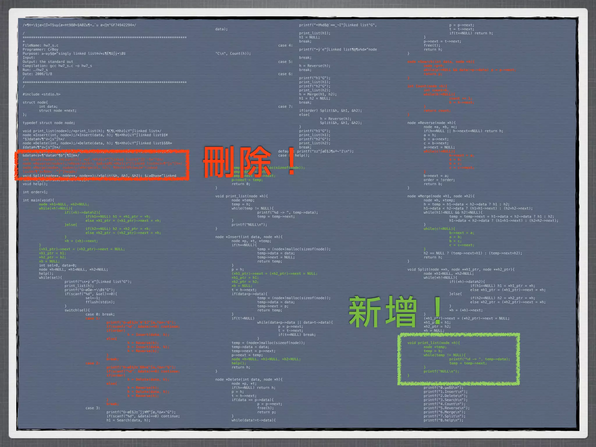 /*¶®•§jæ«∏Í∞T§uµ{æ«®t98Ø≈§AØZ≤¶•…¨u æ«∏π°GF74942294*/                           *        *           *         *         printf("•H%dß@¨∞∞_¬I™∫Linked list°G",    *      *           p = p->next;
                                                                                 data);                                                                            *      *           t = t->next;
/                                                                                *        *            *         *         print_list(h1);                         *      *           if(t==NULL) return h;
******************************************************************************   *        *            *         *         h1 = NULL;                              *      }
*                                                                                *        *            *         *         break;                                  *      p->next = t->next;
FileName: hw7_s.c                                                                *        *            *         case 4:                                           *      free(t);
Programmer: CrBoy                                                                *        *            *         *         printf("•ÿ´e™∫Linked list¶@¶≥%d≠”node   *      return h;
Purpose: ≥–≥y§@≠”singly linked list®√∞ı¶Ê¶U∫ÿ•Ø‡                                °Cn",   Count(h));                                                               }
Input:                                                                           *        *            *         *         break;
Output: the standard out                                                         *        *            *         case 5:                                           node *Search(int data, node *h){
Compilation: gcc hw7_s.c -o hw7_s                                                *        *            *         *         h = Reverse(h);                         !       node *p=h;
Run: ./hw7_s                                                                     *        *            *         *         break;                                  !       while(p!=NULL && data!=p->data)! p = p->next;
Date: 2006/1/8                                                                   *        *            *         case 6:                                           !       return p;
/                                                                                *        *            *         *         printf("h1°G");                         }
******************************************************************************   *        *            *         *         print_list(h1);
/                                                                                *        *            *         *         printf("h2°G");                         int Count(node *h){
                                                                                 *        *            *         *         print_list(h2);                         !       int count=0;
#include <stdio.h>                                                               *        *            *         *         h = Merge(h1, h2);                      !       while(h!=NULL){
                                                                                 *        *            *         *         h1 = h2 = NULL;                         !      !             count += 1;
struct node{                                                                     *        *            *         *         break;                                  !      !             h = h->next;
*       int data;                                                                *        *            *         case 7:                                           !       }
*       struct node *next;                                                       *        *            *         *         if(order) Split(&h, &h1, &h2);          !       return count;
};                                                                               *        *            *         *         else{                                   }
                                                                                 *        *            *         *         *         h = Reverse(h);
typedef struct node node;                                                        *        *            *         *         *         Split(&h, &h1, &h2);          node *Reverse(node *h){
                                                                                 *        *            *         *         }                                       *       node *a, *b, *c;
void print_list(node*);/*print_list(h); ¶C¶L•Hh∂}¿Y™∫linked list*/               *        *            *         *         printf("h1°G");                         *       if(h==NULL || h->next==NULL) return h;
node *Insert(int, node*);/*Insert(data, h); ¶b•Hh∂}¿Y™∫linked list§§¥            *        *            *         *         print_list(h1);                         *       a = h;
°§Jdata®√¶^∂«∑s™∫h*/                                                             *        *            *         *         printf("h2°G");                         *       b = a->next;
node *Delete(int, node*);/*Delete(data, h); ¶b•Hh∂}¿Y™∫linked list§§ßR∞          *        *            *         *         print_list(h2);                         *       c = b->next;




                                                                                 刪除！
£data®√¶^∂«∑s™∫h*/                                                               *        *            *         *         break;                                  *       a->next = NULL;
node *Search(int, node*);/*Search(data, h); ¶b•Hh∂}¿Y™∫linked list§§¥Mß          *        *            *         default: printf("±z™∫øÈ§J¶≥ª~°In");              !       while(c!=NULL){
‰data®√∂«¶^data©“¶b™∫¶Ï∏m*/                                                      *        *            *         case 8: help();                                   !      !             b->next = a;
int Count(node*);/*Count(h); ≠p∫‚•Hh∂}¿Y™∫linked list§§™∫∏`¬I≠”º∆*/              *        *            }                                                           !      !             a = b;
node *Reverse(node*);/*Reverse(h); §œß«±∆¶C•Hh∂}¿Y™∫linked list®√∂«¶^∑s™∫h*/     *         }                                                                       !      !             b = c;
node *Merge(node*, node*);/*Merge(h1, h2); ¶X®÷h1ªPh2≥o2≠”linked                 !         temp = (node*)malloc(sizeof(node));                                     !      !             c = c->next;
list®√¶^∂«¶X®÷´·™∫™∫head*/                                                       !         temp->data = data;                                                      !       }
void Split(node**, node**, node**);/*Split(&h, &h1, &h2); §¿≥Œh≥o≠”linked        !         temp->next = p->next;                                                   *       b->next = a;
list¨∞©_∞∏º∆®√§¿ßO¶s®Ïh1ªPh2§§*/                                                 !         p->next = temp;                                                         *       order = !order;
void help();                                                                     *         return 0;                                                               *       return b;
                                                                                 }                                                                                 }
int order=1;
                                                                                 void print_list(node *h){                                                         node *Merge(node *h1, node *h2){
int main(void){                                                                  *       node *temp;                                                               *       node *h, *temp;
!       node *h1=NULL, *h2=NULL;                                                 *       temp = h;                                                                 *       h = temp = h1->data < h2->data ? h1 : h2;
!       while(*h!=NULL){                                                         *       while(temp != NULL){                                                      *       h1->data < h2->data ? (h1=h1->next) : (h2=h2->next);
!      !            if((*h)->data%2){                                            *      *            printf("%d -> ", temp->data);                                 *       while(h1!=NULL && h2!=NULL){
!      !            !         if(h1==NULL) h1 = *h1_ptr = *h;                    *      *            temp = temp->next;                                            *      *            temp = temp->next = h1->data < h2->data ? h1 : h2;
!      !            !         else *h1_ptr = (*h1_ptr)->next = *h;               *       }                                                                         *      *            h1->data < h2->data ? (h1=h1->next) : (h2=h2->next);
!      !            }else{                                                       *       printf("NULLn");                                                         *       }
!      !            !         if(h2==NULL) h2 = *h2_ptr = *h;                    }                                                                                 !       while(c!=NULL){
!      !            !         else *h2_ptr = (*h2_ptr)->next = *h;                                                                                                 !      !            b->next = a;
!      !            }                                                            node *Insert(int data, node *h){                                                  !      !            a = b;
!      !            *h = (*h)->next;                                             *       node *p, *t, *temp;                                                       !      !            b = c;
!       }                                                                        *       if(h==NULL){                                                              !      !            c = c->next;
!       (*h1_ptr)->next = (*h2_ptr)->next = NULL;                                *      *             temp = (node*)malloc(sizeof(node));                          !       }
!       *h1_ptr = h1;                                                            *      *             temp->data = data;                                           *       h2 == NULL ? (temp->next=h1) : (temp->next=h2);
!       *h2_ptr = h2;                                                            *      *             temp->next = NULL;                                           *       return h;
!       *h = NULL;                                                               *      *             return temp;                                                 }
*       int sel=8, data=0;                                                       *       }
*       node *h=NULL, *h1=NULL, *h2=NULL;                                        *       p = h;                                                                    void Split(node **h, node **h1_ptr, node **h2_ptr){
*       help();                                                                  !       (*h1_ptr)->next = (*h2_ptr)->next = NULL;                                 *       node *h1=NULL, *h2=NULL;
*       while(sel){                                                              !       *h1_ptr = h1;                                                             *       while(*h!=NULL){
*      *            printf("n•ÿ´e™∫Linked list°G");                             !       *h2_ptr = h2;                                                             *      *            if((*h)->data%2){
*      *            print_list(h);                                               !       *h = NULL;                                                                *      *            *         if(h1==NULL) h1 = *h1_ptr = *h;
*      *            printf("Ω–øÔæ‹•Ø‡°G");                                     *       t = h->next;                                                              *      *            *         else *h1_ptr = (*h1_ptr)->next = *h;
*      *            if(scanf("%d", &sel)==0){                                    *       if(data<p->data){                                                         *      *            }else{




                                                                                                                                                  新增！
*      *            *         sel=-1;                                            *      *             temp = (node*)malloc(sizeof(node));                          *      *            *         if(h2==NULL) h2 = *h2_ptr = *h;
*      *            *         fflush(stdin);                                     *      *             temp->data = data;                                           *      *            *         else *h2_ptr = (*h2_ptr)->next = *h;
*      *            }                                                            *      *             temp->next = p;                                              *      *            }
*      *            switch(sel){                                                 *      *             return temp;                                                 *      *            *h = (*h)->next;
*      *            *         case 0: break;                                     *       }                                                                         *       }
!      !            !         case 1:                                            *       if(t!=NULL)                                                               *       (*h1_ptr)->next = (*h2_ptr)->next = NULL;
!      !            !         !         printf("Ω–øÈ§J±˝¥°§J™∫æ„º∆≠»°G");        *      *             while(data<p->data || data>t->data){                         *       *h1_ptr = h1;
!      !            !         !         if(scanf("%d", &data)==0) continue;      *      *            *          p = p->next;                                       *       *h2_ptr = h2;
!      !            !         !         if(order)                                *      *            *          t = t->next;                                       *       *h = NULL;
!      !            !         !         !         h = Insert(data, h);           *      *            *          if(t==NULL) break;                                 }
!      !            !         !         else{                                    *      *             }
!      !            !         !         !         h = Reverse(h);                *       temp = (node*)malloc(sizeof(node));                                       void print_list(node *h){
!      !            !         !         !         h = Insert(data, h);           *       temp->data = data;                                                        !       node *temp;
!      !            !         !         !         h = Reverse(h);                *       temp->next = p->next;                                                     !       temp = h;
!      !            !         !         }                                        *       p->next = temp;                                                           !       while(temp != NULL){
!      !            !         !         break;                                   !       node *h=NULL, *h1=NULL, *h2=NULL;                                         !      !            printf("%d -> ", temp->data);
!      !            !         case 2:                                            !       help();                                                                   !      !            temp = temp->next;
!      !            !         !         printf("Ω–øÈ§J±˝ßR∞£™∫æ„º∆≠»°G");        *       return h;                                                                 !       }
!      !            !         !         if(scanf("%d", &data)==0) continue;      }                                                                                 !       printf("NULLn");
!      !            !         !         if(order)                                                                                                                  }
!      !            !         !         !         h = Delete(data, h);           node *Delete(int data, node *h){
!      !            !         !         else{                                    *       node *p, *t;                                                              void help(){
!      !            !         !         !         h = Reverse(h);                *       if(h==NULL) return h;                                                     *       printf("0.µ≤ßÙn");
!      !            !         !         !         h = Delete(data, h);           *       p = h;                                                                    *       printf("1.Insertn");
!      !            !         !         !         h = Reverse(h);                *       t = h->next;                                                              *       printf("2.Deleten");
!      !            !         !         }                                        *       if(data == p->data){                                                      *       printf("3.Searchn");
!      !            !         !         break;                                   *      *             p = p->next;                                                 *       printf("4.Countn");
*      *            *         case 3:                                            *      *             free(h);                                                     *       printf("5.Reversen");
*      *            *         *         printf("Ω–øÈ§J±˝∑j¥M™∫æ„º∆≠»°G");        *      *             return p;                                                    *       printf("6.Mergen");
*      *            *         *         if(scanf("%d", &data)==0) continue;      *       }                                                                         *       printf("7.Splitn");
*      *            *         *         h1 = Search(data, h);                    *       while(data!=t->data){                                                     *       printf("8.helpn");
 