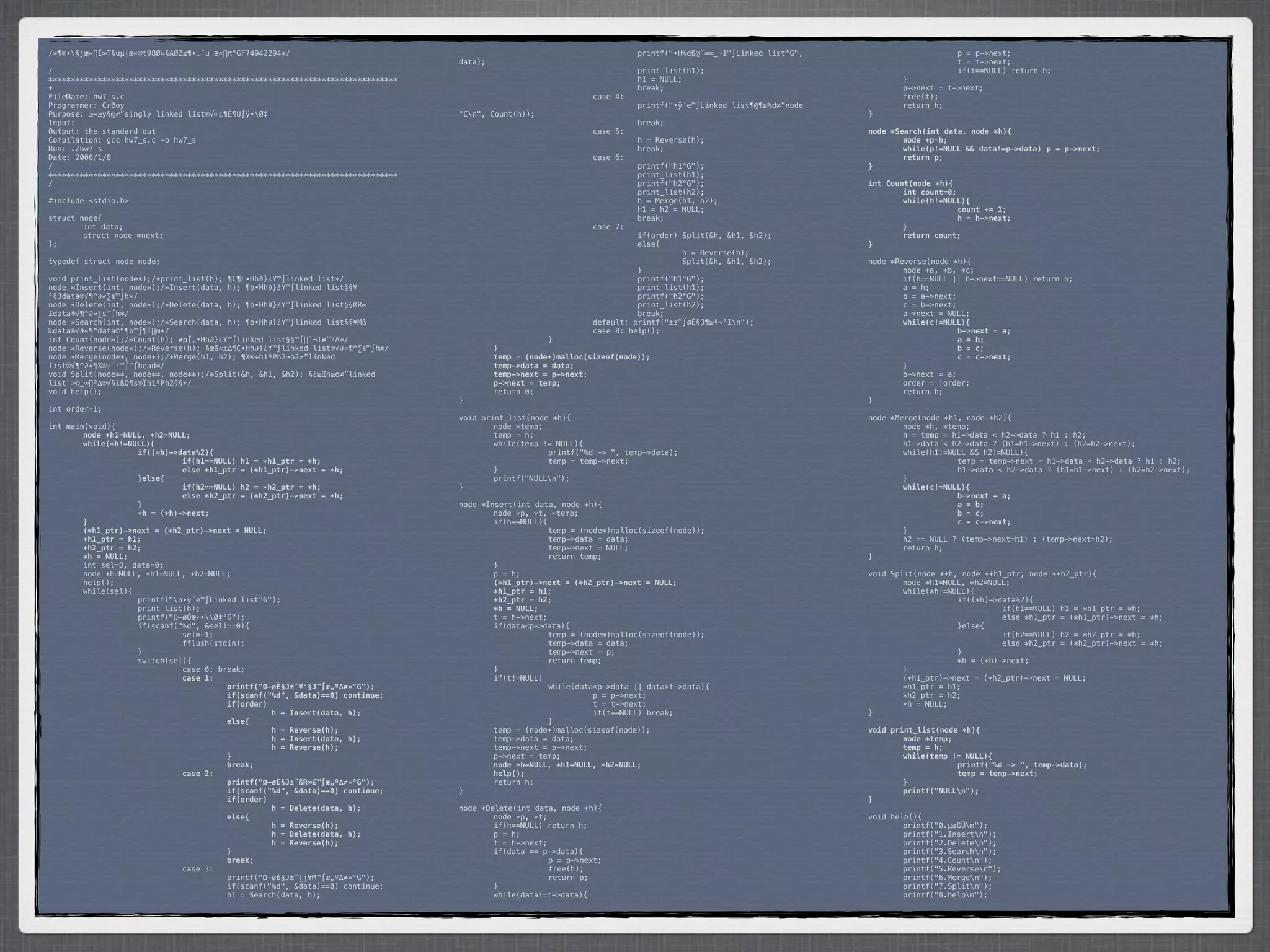 /*¶®•§jæ«∏Í∞T§uµ{æ«®t98Ø≈§AØZ≤¶•…¨u æ«∏π°GF74942294*/                           *        *           *         *         printf("•H%dß@¨∞∞_¬I™∫Linked list°G",    *      *           p = p->next;
                                                                                 data);                                                                            *      *           t = t->next;
/                                                                                *        *            *         *         print_list(h1);                         *      *           if(t==NULL) return h;
******************************************************************************   *        *            *         *         h1 = NULL;                              *      }
*                                                                                *        *            *         *         break;                                  *      p->next = t->next;
FileName: hw7_s.c                                                                *        *            *         case 4:                                           *      free(t);
Programmer: CrBoy                                                                *        *            *         *         printf("•ÿ´e™∫Linked list¶@¶≥%d≠”node   *      return h;
Purpose: ≥–≥y§@≠”singly linked list®√∞ı¶Ê¶U∫ÿ•Ø‡                                °Cn",   Count(h));                                                               }
Input:                                                                           *        *            *         *         break;
Output: the standard out                                                         *        *            *         case 5:                                           node *Search(int data, node *h){
Compilation: gcc hw7_s.c -o hw7_s                                                *        *            *         *         h = Reverse(h);                         !       node *p=h;
Run: ./hw7_s                                                                     *        *            *         *         break;                                  !       while(p!=NULL && data!=p->data)! p = p->next;
Date: 2006/1/8                                                                   *        *            *         case 6:                                           !       return p;
/                                                                                *        *            *         *         printf("h1°G");                         }
******************************************************************************   *        *            *         *         print_list(h1);
/                                                                                *        *            *         *         printf("h2°G");                         int Count(node *h){
                                                                                 *        *            *         *         print_list(h2);                         !       int count=0;
#include <stdio.h>                                                               *        *            *         *         h = Merge(h1, h2);                      !       while(h!=NULL){
                                                                                 *        *            *         *         h1 = h2 = NULL;                         !      !             count += 1;
struct node{                                                                     *        *            *         *         break;                                  !      !             h = h->next;
*       int data;                                                                *        *            *         case 7:                                           !       }
*       struct node *next;                                                       *        *            *         *         if(order) Split(&h, &h1, &h2);          !       return count;
};                                                                               *        *            *         *         else{                                   }
                                                                                 *        *            *         *         *         h = Reverse(h);
typedef struct node node;                                                        *        *            *         *         *         Split(&h, &h1, &h2);          node *Reverse(node *h){
                                                                                 *        *            *         *         }                                       *       node *a, *b, *c;
void print_list(node*);/*print_list(h); ¶C¶L•Hh∂}¿Y™∫linked list*/               *        *            *         *         printf("h1°G");                         *       if(h==NULL || h->next==NULL) return h;
node *Insert(int, node*);/*Insert(data, h); ¶b•Hh∂}¿Y™∫linked list§§¥            *        *            *         *         print_list(h1);                         *       a = h;
°§Jdata®√¶^∂«∑s™∫h*/                                                             *        *            *         *         printf("h2°G");                         *       b = a->next;
node *Delete(int, node*);/*Delete(data, h); ¶b•Hh∂}¿Y™∫linked list§§ßR∞          *        *            *         *         print_list(h2);                         *       c = b->next;
£data®√¶^∂«∑s™∫h*/                                                               *        *            *         *         break;                                  *       a->next = NULL;
node *Search(int, node*);/*Search(data, h); ¶b•Hh∂}¿Y™∫linked list§§¥Mß          *        *            *         default: printf("±z™∫øÈ§J¶≥ª~°In");              !       while(c!=NULL){
‰data®√∂«¶^data©“¶b™∫¶Ï∏m*/                                                      *        *            *         case 8: help();                                   !      !             b->next = a;
int Count(node*);/*Count(h); ≠p∫‚•Hh∂}¿Y™∫linked list§§™∫∏`¬I≠”º∆*/              *        *            }                                                           !      !             a = b;
node *Reverse(node*);/*Reverse(h); §œß«±∆¶C•Hh∂}¿Y™∫linked list®√∂«¶^∑s™∫h*/     *         }                                                                       !      !             b = c;
node *Merge(node*, node*);/*Merge(h1, h2); ¶X®÷h1ªPh2≥o2≠”linked                 !         temp = (node*)malloc(sizeof(node));                                     !      !             c = c->next;
list®√¶^∂«¶X®÷´·™∫™∫head*/                                                       !         temp->data = data;                                                      !       }
void Split(node**, node**, node**);/*Split(&h, &h1, &h2); §¿≥Œh≥o≠”linked        !         temp->next = p->next;                                                   *       b->next = a;
list¨∞©_∞∏º∆®√§¿ßO¶s®Ïh1ªPh2§§*/                                                 !         p->next = temp;                                                         *       order = !order;
void help();                                                                     *         return 0;                                                               *       return b;
                                                                                 }                                                                                 }
int order=1;
                                                                                 void print_list(node *h){                                                         node *Merge(node *h1, node *h2){
int main(void){                                                                  *       node *temp;                                                               *       node *h, *temp;
!       node *h1=NULL, *h2=NULL;                                                 *       temp = h;                                                                 *       h = temp = h1->data < h2->data ? h1 : h2;
!       while(*h!=NULL){                                                         *       while(temp != NULL){                                                      *       h1->data < h2->data ? (h1=h1->next) : (h2=h2->next);
!      !            if((*h)->data%2){                                            *      *            printf("%d -> ", temp->data);                                 *       while(h1!=NULL && h2!=NULL){
!      !            !         if(h1==NULL) h1 = *h1_ptr = *h;                    *      *            temp = temp->next;                                            *      *            temp = temp->next = h1->data < h2->data ? h1 : h2;
!      !            !         else *h1_ptr = (*h1_ptr)->next = *h;               *       }                                                                         *      *            h1->data < h2->data ? (h1=h1->next) : (h2=h2->next);
!      !            }else{                                                       *       printf("NULLn");                                                         *       }
!      !            !         if(h2==NULL) h2 = *h2_ptr = *h;                    }                                                                                 !       while(c!=NULL){
!      !            !         else *h2_ptr = (*h2_ptr)->next = *h;                                                                                                 !      !            b->next = a;
!      !            }                                                            node *Insert(int data, node *h){                                                  !      !            a = b;
!      !            *h = (*h)->next;                                             *       node *p, *t, *temp;                                                       !      !            b = c;
!       }                                                                        *       if(h==NULL){                                                              !      !            c = c->next;
!       (*h1_ptr)->next = (*h2_ptr)->next = NULL;                                *      *             temp = (node*)malloc(sizeof(node));                          !       }
!       *h1_ptr = h1;                                                            *      *             temp->data = data;                                           *       h2 == NULL ? (temp->next=h1) : (temp->next=h2);
!       *h2_ptr = h2;                                                            *      *             temp->next = NULL;                                           *       return h;
!       *h = NULL;                                                               *      *             return temp;                                                 }
*       int sel=8, data=0;                                                       *       }
*       node *h=NULL, *h1=NULL, *h2=NULL;                                        *       p = h;                                                                    void Split(node **h, node **h1_ptr, node **h2_ptr){
*       help();                                                                  !       (*h1_ptr)->next = (*h2_ptr)->next = NULL;                                 *       node *h1=NULL, *h2=NULL;
*       while(sel){                                                              !       *h1_ptr = h1;                                                             *       while(*h!=NULL){
*      *            printf("n•ÿ´e™∫Linked list°G");                             !       *h2_ptr = h2;                                                             *      *            if((*h)->data%2){
*      *            print_list(h);                                               !       *h = NULL;                                                                *      *            *         if(h1==NULL) h1 = *h1_ptr = *h;
*      *            printf("Ω–øÔæ‹•Ø‡°G");                                     *       t = h->next;                                                              *      *            *         else *h1_ptr = (*h1_ptr)->next = *h;
*      *            if(scanf("%d", &sel)==0){                                    *       if(data<p->data){                                                         *      *            }else{
*      *            *         sel=-1;                                            *      *             temp = (node*)malloc(sizeof(node));                          *      *            *         if(h2==NULL) h2 = *h2_ptr = *h;
*      *            *         fflush(stdin);                                     *      *             temp->data = data;                                           *      *            *         else *h2_ptr = (*h2_ptr)->next = *h;
*      *            }                                                            *      *             temp->next = p;                                              *      *            }
*      *            switch(sel){                                                 *      *             return temp;                                                 *      *            *h = (*h)->next;
*      *            *         case 0: break;                                     *       }                                                                         *       }
!      !            !         case 1:                                            *       if(t!=NULL)                                                               *       (*h1_ptr)->next = (*h2_ptr)->next = NULL;
!      !            !         !         printf("Ω–øÈ§J±˝¥°§J™∫æ„º∆≠»°G");        *      *             while(data<p->data || data>t->data){                         *       *h1_ptr = h1;
!      !            !         !         if(scanf("%d", &data)==0) continue;      *      *            *          p = p->next;                                       *       *h2_ptr = h2;
!      !            !         !         if(order)                                *      *            *          t = t->next;                                       *       *h = NULL;
!      !            !         !         !         h = Insert(data, h);           *      *            *          if(t==NULL) break;                                 }
!      !            !         !         else{                                    *      *             }
!      !            !         !         !         h = Reverse(h);                *       temp = (node*)malloc(sizeof(node));                                       void print_list(node *h){
!      !            !         !         !         h = Insert(data, h);           *       temp->data = data;                                                        !       node *temp;
!      !            !         !         !         h = Reverse(h);                *       temp->next = p->next;                                                     !       temp = h;
!      !            !         !         }                                        *       p->next = temp;                                                           !       while(temp != NULL){
!      !            !         !         break;                                   !       node *h=NULL, *h1=NULL, *h2=NULL;                                         !      !            printf("%d -> ", temp->data);
!      !            !         case 2:                                            !       help();                                                                   !      !            temp = temp->next;
!      !            !         !         printf("Ω–øÈ§J±˝ßR∞£™∫æ„º∆≠»°G");        *       return h;                                                                 !       }
!      !            !         !         if(scanf("%d", &data)==0) continue;      }                                                                                 !       printf("NULLn");
!      !            !         !         if(order)                                                                                                                  }
!      !            !         !         !         h = Delete(data, h);           node *Delete(int data, node *h){
!      !            !         !         else{                                    *       node *p, *t;                                                              void help(){
!      !            !         !         !         h = Reverse(h);                *       if(h==NULL) return h;                                                     *       printf("0.µ≤ßÙn");
!      !            !         !         !         h = Delete(data, h);           *       p = h;                                                                    *       printf("1.Insertn");
!      !            !         !         !         h = Reverse(h);                *       t = h->next;                                                              *       printf("2.Deleten");
!      !            !         !         }                                        *       if(data == p->data){                                                      *       printf("3.Searchn");
!      !            !         !         break;                                   *      *             p = p->next;                                                 *       printf("4.Countn");
*      *            *         case 3:                                            *      *             free(h);                                                     *       printf("5.Reversen");
*      *            *         *         printf("Ω–øÈ§J±˝∑j¥M™∫æ„º∆≠»°G");        *      *             return p;                                                    *       printf("6.Mergen");
*      *            *         *         if(scanf("%d", &data)==0) continue;      *       }                                                                         *       printf("7.Splitn");
*      *            *         *         h1 = Search(data, h);                    *       while(data!=t->data){                                                     *       printf("8.helpn");
 