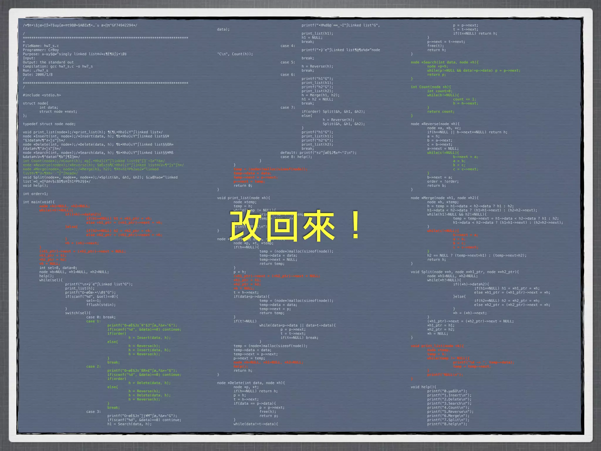 /*¶®•§jæ«∏Í∞T§uµ{æ«®t98Ø≈§AØZ≤¶•…¨u æ«∏π°GF74942294*/                           *        *           *         *         printf("•H%dß@¨∞∞_¬I™∫Linked list°G",    *      *           p = p->next;
                                                                                 data);                                                                            *      *           t = t->next;
/                                                                                *        *            *         *         print_list(h1);                         *      *           if(t==NULL) return h;
******************************************************************************   *        *            *         *         h1 = NULL;                              *      }
*                                                                                *        *            *         *         break;                                  *      p->next = t->next;
FileName: hw7_s.c                                                                *        *            *         case 4:                                           *      free(t);
Programmer: CrBoy                                                                *        *            *         *         printf("•ÿ´e™∫Linked list¶@¶≥%d≠”node   *      return h;
Purpose: ≥–≥y§@≠”singly linked list®√∞ı¶Ê¶U∫ÿ•Ø‡                                °Cn",   Count(h));                                                               }
Input:                                                                           *        *            *         *         break;
Output: the standard out                                                         *        *            *         case 5:                                           node *Search(int data, node *h){
Compilation: gcc hw7_s.c -o hw7_s                                                *        *            *         *         h = Reverse(h);                         !       node *p=h;
Run: ./hw7_s                                                                     *        *            *         *         break;                                  !       while(p!=NULL && data!=p->data)! p = p->next;
Date: 2006/1/8                                                                   *        *            *         case 6:                                           !       return p;
/                                                                                *        *            *         *         printf("h1°G");                         }
******************************************************************************   *        *            *         *         print_list(h1);
/                                                                                *        *            *         *         printf("h2°G");                         int Count(node *h){
                                                                                 *        *            *         *         print_list(h2);                         !       int count=0;
#include <stdio.h>                                                               *        *            *         *         h = Merge(h1, h2);                      !       while(h!=NULL){
                                                                                 *        *            *         *         h1 = h2 = NULL;                         !      !             count += 1;
struct node{                                                                     *        *            *         *         break;                                  !      !             h = h->next;
*       int data;                                                                *        *            *         case 7:                                           !       }
*       struct node *next;                                                       *        *            *         *         if(order) Split(&h, &h1, &h2);          !       return count;
};                                                                               *        *            *         *         else{                                   }
                                                                                 *        *            *         *         *         h = Reverse(h);
typedef struct node node;                                                        *        *            *         *         *         Split(&h, &h1, &h2);          node *Reverse(node *h){
                                                                                 *        *            *         *         }                                       *       node *a, *b, *c;
void print_list(node*);/*print_list(h); ¶C¶L•Hh∂}¿Y™∫linked list*/               *        *            *         *         printf("h1°G");                         *       if(h==NULL || h->next==NULL) return h;
node *Insert(int, node*);/*Insert(data, h); ¶b•Hh∂}¿Y™∫linked list§§¥            *        *            *         *         print_list(h1);                         *       a = h;
°§Jdata®√¶^∂«∑s™∫h*/                                                             *        *            *         *         printf("h2°G");                         *       b = a->next;
node *Delete(int, node*);/*Delete(data, h); ¶b•Hh∂}¿Y™∫linked list§§ßR∞          *        *            *         *         print_list(h2);                         *       c = b->next;
£data®√¶^∂«∑s™∫h*/                                                               *        *            *         *         break;                                  *       a->next = NULL;
node *Search(int, node*);/*Search(data, h); ¶b•Hh∂}¿Y™∫linked list§§¥Mß          *        *            *         default: printf("±z™∫øÈ§J¶≥ª~°In");              !       while(c!=NULL){
‰data®√∂«¶^data©“¶b™∫¶Ï∏m*/                                                      *        *            *         case 8: help();                                   !      !             b->next = a;
int Count(node*);/*Count(h); ≠p∫‚•Hh∂}¿Y™∫linked list§§™∫∏`¬I≠”º∆*/              *        *            }                                                           !      !             a = b;
node *Reverse(node*);/*Reverse(h); §œß«±∆¶C•Hh∂}¿Y™∫linked list®√∂«¶^∑s™∫h*/     *         }                                                                       !      !             b = c;
node *Merge(node*, node*);/*Merge(h1, h2); ¶X®÷h1ªPh2≥o2≠”linked                 !         temp = (node*)malloc(sizeof(node));                                     !      !             c = c->next;
list®√¶^∂«¶X®÷´·™∫™∫head*/                                                       !         temp->data = data;                                                      !       }
void Split(node**, node**, node**);/*Split(&h, &h1, &h2); §¿≥Œh≥o≠”linked        !         temp->next = p->next;                                                   *       b->next = a;
list¨∞©_∞∏º∆®√§¿ßO¶s®Ïh1ªPh2§§*/                                                 !         p->next = temp;                                                         *       order = !order;
void help();                                                                     *         return 0;                                                               *       return b;
                                                                                 }                                                                                 }
int order=1;
                                                                                 void print_list(node *h){                                                         node *Merge(node *h1, node *h2){
int main(void){                                                                  *       node *temp;                                                               *       node *h, *temp;
!       node *h1=NULL, *h2=NULL;                                                 *       temp = h;                                                                 *       h = temp = h1->data < h2->data ? h1 : h2;
!       while(*h!=NULL){                                                         *       while(temp != NULL){                                                      *       h1->data < h2->data ? (h1=h1->next) : (h2=h2->next);




                                                                                      改回來！
!      !            if((*h)->data%2){                                            *      *            printf("%d -> ", temp->data);                                 *       while(h1!=NULL && h2!=NULL){
!      !            !         if(h1==NULL) h1 = *h1_ptr = *h;                    *      *            temp = temp->next;                                            *      *            temp = temp->next = h1->data < h2->data ? h1 : h2;
!      !            !         else *h1_ptr = (*h1_ptr)->next = *h;               *       }                                                                         *      *            h1->data < h2->data ? (h1=h1->next) : (h2=h2->next);
!      !            }else{                                                       *       printf("NULLn");                                                         *       }
!      !            !         if(h2==NULL) h2 = *h2_ptr = *h;                    }                                                                                 !       while(c!=NULL){
!      !            !         else *h2_ptr = (*h2_ptr)->next = *h;                                                                                                 !      !            b->next = a;
!      !            }                                                            node *Insert(int data, node *h){                                                  !      !            a = b;
!      !            *h = (*h)->next;                                             *       node *p, *t, *temp;                                                       !      !            b = c;
!       }                                                                        *       if(h==NULL){                                                              !      !            c = c->next;
!       (*h1_ptr)->next = (*h2_ptr)->next = NULL;                                *      *             temp = (node*)malloc(sizeof(node));                          !       }
!       *h1_ptr = h1;                                                            *      *             temp->data = data;                                           *       h2 == NULL ? (temp->next=h1) : (temp->next=h2);
!       *h2_ptr = h2;                                                            *      *             temp->next = NULL;                                           *       return h;
!       *h = NULL;                                                               *      *             return temp;                                                 }
*       int sel=8, data=0;                                                       *       }
*       node *h=NULL, *h1=NULL, *h2=NULL;                                        *       p = h;                                                                    void Split(node **h, node **h1_ptr, node **h2_ptr){
*       help();                                                                  !       (*h1_ptr)->next = (*h2_ptr)->next = NULL;                                 *       node *h1=NULL, *h2=NULL;
*       while(sel){                                                              !       *h1_ptr = h1;                                                             *       while(*h!=NULL){
*      *            printf("n•ÿ´e™∫Linked list°G");                             !       *h2_ptr = h2;                                                             *      *            if((*h)->data%2){
*      *            print_list(h);                                               !       *h = NULL;                                                                *      *            *         if(h1==NULL) h1 = *h1_ptr = *h;
*      *            printf("Ω–øÔæ‹•Ø‡°G");                                     *       t = h->next;                                                              *      *            *         else *h1_ptr = (*h1_ptr)->next = *h;
*      *            if(scanf("%d", &sel)==0){                                    *       if(data<p->data){                                                         *      *            }else{
*      *            *         sel=-1;                                            *      *             temp = (node*)malloc(sizeof(node));                          *      *            *         if(h2==NULL) h2 = *h2_ptr = *h;
*      *            *         fflush(stdin);                                     *      *             temp->data = data;                                           *      *            *         else *h2_ptr = (*h2_ptr)->next = *h;
*      *            }                                                            *      *             temp->next = p;                                              *      *            }
*      *            switch(sel){                                                 *      *             return temp;                                                 *      *            *h = (*h)->next;
*      *            *         case 0: break;                                     *       }                                                                         *       }
!      !            !         case 1:                                            *       if(t!=NULL)                                                               *       (*h1_ptr)->next = (*h2_ptr)->next = NULL;
!      !            !         !         printf("Ω–øÈ§J±˝¥°§J™∫æ„º∆≠»°G");        *      *             while(data<p->data || data>t->data){                         *       *h1_ptr = h1;
!      !            !         !         if(scanf("%d", &data)==0) continue;      *      *            *          p = p->next;                                       *       *h2_ptr = h2;
!      !            !         !         if(order)                                *      *            *          t = t->next;                                       *       *h = NULL;
!      !            !         !         !         h = Insert(data, h);           *      *            *          if(t==NULL) break;                                 }
!      !            !         !         else{                                    *      *             }
!      !            !         !         !         h = Reverse(h);                *       temp = (node*)malloc(sizeof(node));                                       void print_list(node *h){
!      !            !         !         !         h = Insert(data, h);           *       temp->data = data;                                                        !       node *temp;
!      !            !         !         !         h = Reverse(h);                *       temp->next = p->next;                                                     !       temp = h;
!      !            !         !         }                                        *       p->next = temp;                                                           !       while(temp != NULL){
!      !            !         !         break;                                   !       node *h=NULL, *h1=NULL, *h2=NULL;                                         !      !            printf("%d -> ", temp->data);
!      !            !         case 2:                                            !       help();                                                                   !      !            temp = temp->next;
!      !            !         !         printf("Ω–øÈ§J±˝ßR∞£™∫æ„º∆≠»°G");        *       return h;                                                                 !       }
!      !            !         !         if(scanf("%d", &data)==0) continue;      }                                                                                 !       printf("NULLn");
!      !            !         !         if(order)                                                                                                                  }
!      !            !         !         !         h = Delete(data, h);           node *Delete(int data, node *h){
!      !            !         !         else{                                    *       node *p, *t;                                                              void help(){
!      !            !         !         !         h = Reverse(h);                *       if(h==NULL) return h;                                                     *       printf("0.µ≤ßÙn");
!      !            !         !         !         h = Delete(data, h);           *       p = h;                                                                    *       printf("1.Insertn");
!      !            !         !         !         h = Reverse(h);                *       t = h->next;                                                              *       printf("2.Deleten");
!      !            !         !         }                                        *       if(data == p->data){                                                      *       printf("3.Searchn");
!      !            !         !         break;                                   *      *             p = p->next;                                                 *       printf("4.Countn");
*      *            *         case 3:                                            *      *             free(h);                                                     *       printf("5.Reversen");
*      *            *         *         printf("Ω–øÈ§J±˝∑j¥M™∫æ„º∆≠»°G");        *      *             return p;                                                    *       printf("6.Mergen");
*      *            *         *         if(scanf("%d", &data)==0) continue;      *       }                                                                         *       printf("7.Splitn");
*      *            *         *         h1 = Search(data, h);                    *       while(data!=t->data){                                                     *       printf("8.helpn");
 