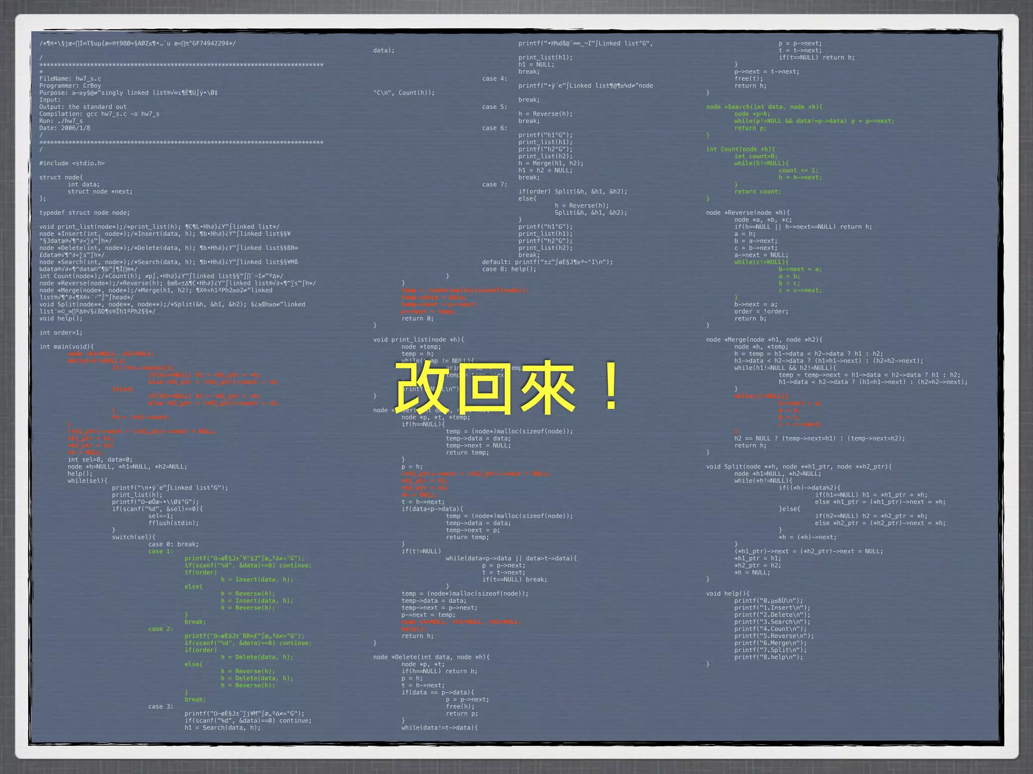 /*¶®•§jæ«∏Í∞T§uµ{æ«®t98Ø≈§AØZ≤¶•…¨u æ«∏π°GF74942294*/                           *        *           *         *         printf("•H%dß@¨∞∞_¬I™∫Linked list°G",    *      *           p = p->next;
                                                                                 data);                                                                            *      *           t = t->next;
/                                                                                *        *            *         *         print_list(h1);                         *      *           if(t==NULL) return h;
******************************************************************************   *        *            *         *         h1 = NULL;                              *      }
*                                                                                *        *            *         *         break;                                  *      p->next = t->next;
FileName: hw7_s.c                                                                *        *            *         case 4:                                           *      free(t);
Programmer: CrBoy                                                                *        *            *         *         printf("•ÿ´e™∫Linked list¶@¶≥%d≠”node   *      return h;
Purpose: ≥–≥y§@≠”singly linked list®√∞ı¶Ê¶U∫ÿ•Ø‡                                °Cn",   Count(h));                                                               }
Input:                                                                           *        *            *         *         break;
Output: the standard out                                                         *        *            *         case 5:                                           node *Search(int data, node *h){
Compilation: gcc hw7_s.c -o hw7_s                                                *        *            *         *         h = Reverse(h);                         !       node *p=h;
Run: ./hw7_s                                                                     *        *            *         *         break;                                  !       while(p!=NULL && data!=p->data)! p = p->next;
Date: 2006/1/8                                                                   *        *            *         case 6:                                           !       return p;
/                                                                                *        *            *         *         printf("h1°G");                         }
******************************************************************************   *        *            *         *         print_list(h1);
/                                                                                *        *            *         *         printf("h2°G");                         int Count(node *h){
                                                                                 *        *            *         *         print_list(h2);                         !       int count=0;
#include <stdio.h>                                                               *        *            *         *         h = Merge(h1, h2);                      !       while(h!=NULL){
                                                                                 *        *            *         *         h1 = h2 = NULL;                         !      !             count += 1;
struct node{                                                                     *        *            *         *         break;                                  !      !             h = h->next;
*       int data;                                                                *        *            *         case 7:                                           !       }
*       struct node *next;                                                       *        *            *         *         if(order) Split(&h, &h1, &h2);          !       return count;
};                                                                               *        *            *         *         else{                                   }
                                                                                 *        *            *         *         *         h = Reverse(h);
typedef struct node node;                                                        *        *            *         *         *         Split(&h, &h1, &h2);          node *Reverse(node *h){
                                                                                 *        *            *         *         }                                       *       node *a, *b, *c;
void print_list(node*);/*print_list(h); ¶C¶L•Hh∂}¿Y™∫linked list*/               *        *            *         *         printf("h1°G");                         *       if(h==NULL || h->next==NULL) return h;
node *Insert(int, node*);/*Insert(data, h); ¶b•Hh∂}¿Y™∫linked list§§¥            *        *            *         *         print_list(h1);                         *       a = h;
°§Jdata®√¶^∂«∑s™∫h*/                                                             *        *            *         *         printf("h2°G");                         *       b = a->next;
node *Delete(int, node*);/*Delete(data, h); ¶b•Hh∂}¿Y™∫linked list§§ßR∞          *        *            *         *         print_list(h2);                         *       c = b->next;
£data®√¶^∂«∑s™∫h*/                                                               *        *            *         *         break;                                  *       a->next = NULL;
node *Search(int, node*);/*Search(data, h); ¶b•Hh∂}¿Y™∫linked list§§¥Mß          *        *            *         default: printf("±z™∫øÈ§J¶≥ª~°In");              !       while(c!=NULL){
‰data®√∂«¶^data©“¶b™∫¶Ï∏m*/                                                      *        *            *         case 8: help();                                   !      !             b->next = a;
int Count(node*);/*Count(h); ≠p∫‚•Hh∂}¿Y™∫linked list§§™∫∏`¬I≠”º∆*/              *        *            }                                                           !      !             a = b;
node *Reverse(node*);/*Reverse(h); §œß«±∆¶C•Hh∂}¿Y™∫linked list®√∂«¶^∑s™∫h*/     *         }                                                                       !      !             b = c;
node *Merge(node*, node*);/*Merge(h1, h2); ¶X®÷h1ªPh2≥o2≠”linked                 !         temp = (node*)malloc(sizeof(node));                                     !      !             c = c->next;
list®√¶^∂«¶X®÷´·™∫™∫head*/                                                       !         temp->data = data;                                                      !       }
void Split(node**, node**, node**);/*Split(&h, &h1, &h2); §¿≥Œh≥o≠”linked        !         temp->next = p->next;                                                   *       b->next = a;
list¨∞©_∞∏º∆®√§¿ßO¶s®Ïh1ªPh2§§*/                                                 !         p->next = temp;                                                         *       order = !order;
void help();                                                                     *         return 0;                                                               *       return b;
                                                                                 }                                                                                 }
int order=1;
                                                                                 void print_list(node *h){                                                         node *Merge(node *h1, node *h2){
int main(void){                                                                  *       node *temp;                                                               *       node *h, *temp;
!       node *h1=NULL, *h2=NULL;                                                 *       temp = h;                                                                 *       h = temp = h1->data < h2->data ? h1 : h2;
!       while(*h!=NULL){                                                         *       while(temp != NULL){                                                      *       h1->data < h2->data ? (h1=h1->next) : (h2=h2->next);




                                                                                      改回來！
!      !            if((*h)->data%2){                                            *      *            printf("%d -> ", temp->data);                                 *       while(h1!=NULL && h2!=NULL){
!      !            !         if(h1==NULL) h1 = *h1_ptr = *h;                    *      *            temp = temp->next;                                            *      *            temp = temp->next = h1->data < h2->data ? h1 : h2;
!      !            !         else *h1_ptr = (*h1_ptr)->next = *h;               *       }                                                                         *      *            h1->data < h2->data ? (h1=h1->next) : (h2=h2->next);
!      !            }else{                                                       *       printf("NULLn");                                                         *       }
!      !            !         if(h2==NULL) h2 = *h2_ptr = *h;                    }                                                                                 !       while(c!=NULL){
!      !            !         else *h2_ptr = (*h2_ptr)->next = *h;                                                                                                 !      !            b->next = a;
!      !            }                                                            node *Insert(int data, node *h){                                                  !      !            a = b;
!      !            *h = (*h)->next;                                             *       node *p, *t, *temp;                                                       !      !            b = c;
!       }                                                                        *       if(h==NULL){                                                              !      !            c = c->next;
!       (*h1_ptr)->next = (*h2_ptr)->next = NULL;                                *      *             temp = (node*)malloc(sizeof(node));                          !       }
!       *h1_ptr = h1;                                                            *      *             temp->data = data;                                           *       h2 == NULL ? (temp->next=h1) : (temp->next=h2);
!       *h2_ptr = h2;                                                            *      *             temp->next = NULL;                                           *       return h;
!       *h = NULL;                                                               *      *             return temp;                                                 }
*       int sel=8, data=0;                                                       *       }
*       node *h=NULL, *h1=NULL, *h2=NULL;                                        *       p = h;                                                                    void Split(node **h, node **h1_ptr, node **h2_ptr){
*       help();                                                                  !       (*h1_ptr)->next = (*h2_ptr)->next = NULL;                                 *       node *h1=NULL, *h2=NULL;
*       while(sel){                                                              !       *h1_ptr = h1;                                                             *       while(*h!=NULL){
*      *            printf("n•ÿ´e™∫Linked list°G");                             !       *h2_ptr = h2;                                                             *      *            if((*h)->data%2){
*      *            print_list(h);                                               !       *h = NULL;                                                                *      *            *         if(h1==NULL) h1 = *h1_ptr = *h;
*      *            printf("Ω–øÔæ‹•Ø‡°G");                                     *       t = h->next;                                                              *      *            *         else *h1_ptr = (*h1_ptr)->next = *h;
*      *            if(scanf("%d", &sel)==0){                                    *       if(data<p->data){                                                         *      *            }else{
*      *            *         sel=-1;                                            *      *             temp = (node*)malloc(sizeof(node));                          *      *            *         if(h2==NULL) h2 = *h2_ptr = *h;
*      *            *         fflush(stdin);                                     *      *             temp->data = data;                                           *      *            *         else *h2_ptr = (*h2_ptr)->next = *h;
*      *            }                                                            *      *             temp->next = p;                                              *      *            }
*      *            switch(sel){                                                 *      *             return temp;                                                 *      *            *h = (*h)->next;
*      *            *         case 0: break;                                     *       }                                                                         *       }
!      !            !         case 1:                                            *       if(t!=NULL)                                                               *       (*h1_ptr)->next = (*h2_ptr)->next = NULL;
!      !            !         !         printf("Ω–øÈ§J±˝¥°§J™∫æ„º∆≠»°G");        *      *             while(data<p->data || data>t->data){                         *       *h1_ptr = h1;
!      !            !         !         if(scanf("%d", &data)==0) continue;      *      *            *          p = p->next;                                       *       *h2_ptr = h2;
!      !            !         !         if(order)                                *      *            *          t = t->next;                                       *       *h = NULL;
!      !            !         !         !         h = Insert(data, h);           *      *            *          if(t==NULL) break;                                 }
!      !            !         !         else{                                    *      *             }
!      !            !         !         !         h = Reverse(h);                *       temp = (node*)malloc(sizeof(node));                                       void help(){
!      !            !         !         !         h = Insert(data, h);           *       temp->data = data;                                                        *       printf("0.µ≤ßÙn");
!      !            !         !         !         h = Reverse(h);                *       temp->next = p->next;                                                     *       printf("1.Insertn");
!      !            !         !         }                                        *       p->next = temp;                                                           *       printf("2.Deleten");
!      !            !         !         break;                                   !       node *h=NULL, *h1=NULL, *h2=NULL;                                         *       printf("3.Searchn");
!      !            !         case 2:                                            !       help();                                                                   *       printf("4.Countn");
!      !            !         !         printf("Ω–øÈ§J±˝ßR∞£™∫æ„º∆≠»°G");        *       return h;                                                                 *       printf("5.Reversen");
!      !            !         !         if(scanf("%d", &data)==0) continue;      }                                                                                 *       printf("6.Mergen");
!      !            !         !         if(order)                                                                                                                  *       printf("7.Splitn");
!      !            !         !         !         h = Delete(data, h);           node *Delete(int data, node *h){                                                  *       printf("8.helpn");
!      !            !         !         else{                                    *       node *p, *t;                                                              }
!      !            !         !         !         h = Reverse(h);                *       if(h==NULL) return h;
!      !            !         !         !         h = Delete(data, h);           *       p = h;
!      !            !         !         !         h = Reverse(h);                *       t = h->next;
!      !            !         !         }                                        *       if(data == p->data){
!      !            !         !         break;                                   *      *             p = p->next;
*      *            *         case 3:                                            *      *             free(h);
*      *            *         *         printf("Ω–øÈ§J±˝∑j¥M™∫æ„º∆≠»°G");        *      *             return p;
*      *            *         *         if(scanf("%d", &data)==0) continue;      *       }
*      *            *         *         h1 = Search(data, h);                    *       while(data!=t->data){
 