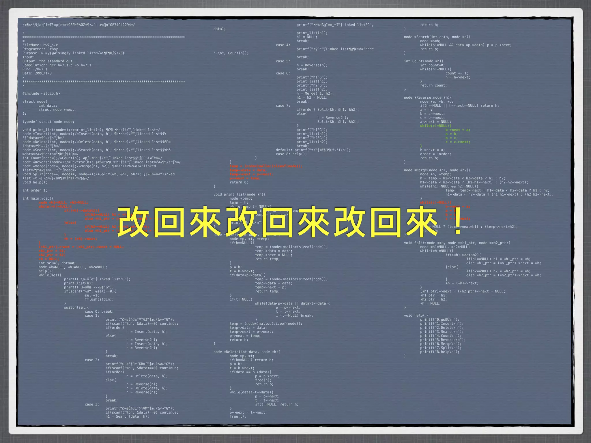 /*¶®•§jæ«∏Í∞T§uµ{æ«®t98Ø≈§AØZ≤¶•…¨u æ«∏π°GF74942294*/                           *        *           *         *         printf("•H%dß@¨∞∞_¬I™∫Linked list°G",    *       return h;
                                                                                 data);                                                                            }
/                                                                                *        *            *         *         print_list(h1);
******************************************************************************   *        *            *         *         h1 = NULL;                              node *Search(int data, node *h){
*                                                                                *        *            *         *         break;                                  *       node *p=h;
FileName: hw7_s.c                                                                *        *            *         case 4:                                           *       while(p!=NULL && data!=p->data)* p = p->next;
Programmer: CrBoy                                                                *        *            *         *         printf("•ÿ´e™∫Linked list¶@¶≥%d≠”node   *       return p;
Purpose: ≥–≥y§@≠”singly linked list®√∞ı¶Ê¶U∫ÿ•Ø‡                                °Cn",   Count(h));                                                               }
Input:                                                                           *        *            *         *         break;
Output: the standard out                                                         *        *            *         case 5:                                           int Count(node *h){
Compilation: gcc hw7_s.c -o hw7_s                                                *        *            *         *         h = Reverse(h);                         *       int count=0;
Run: ./hw7_s                                                                     *        *            *         *         break;                                  *       while(h!=NULL){
Date: 2006/1/8                                                                   *        *            *         case 6:                                           *      *             count += 1;
/                                                                                *        *            *         *         printf("h1°G");                         *      *             h = h->next;
******************************************************************************   *        *            *         *         print_list(h1);                         *       }
/                                                                                *        *            *         *         printf("h2°G");                         *       return count;
                                                                                 *        *            *         *         print_list(h2);                         }
#include <stdio.h>                                                               *        *            *         *         h = Merge(h1, h2);
                                                                                 *        *            *         *         h1 = h2 = NULL;                         node *Reverse(node *h){
struct node{                                                                     *        *            *         *         break;                                  *       node *a, *b, *c;
*       int data;                                                                *        *            *         case 7:                                           *       if(h==NULL || h->next==NULL) return h;
*       struct node *next;                                                       *        *            *         *         if(order) Split(&h, &h1, &h2);          *       a = h;
};                                                                               *        *            *         *         else{                                   *       b = a->next;
                                                                                 *        *            *         *         *         h = Reverse(h);               *       c = b->next;
typedef struct node node;                                                        *        *            *         *         *         Split(&h, &h1, &h2);          *       a->next = NULL;
                                                                                 *        *            *         *         }                                       !       while(c!=NULL){
void print_list(node*);/*print_list(h); ¶C¶L•Hh∂}¿Y™∫linked list*/               *        *            *         *         printf("h1°G");                         !      !             b->next = a;
node *Insert(int, node*);/*Insert(data, h); ¶b•Hh∂}¿Y™∫linked list§§¥            *        *            *         *         print_list(h1);                         !      !             a = b;
°§Jdata®√¶^∂«∑s™∫h*/                                                             *        *            *         *         printf("h2°G");                         !      !             b = c;
node *Delete(int, node*);/*Delete(data, h); ¶b•Hh∂}¿Y™∫linked list§§ßR∞          *        *            *         *         print_list(h2);                         !      !             c = c->next;
£data®√¶^∂«∑s™∫h*/                                                               *        *            *         *         break;                                  !       }
node *Search(int, node*);/*Search(data, h); ¶b•Hh∂}¿Y™∫linked list§§¥Mß          *        *            *         default: printf("±z™∫øÈ§J¶≥ª~°In");              *       b->next = a;
‰data®√∂«¶^data©“¶b™∫¶Ï∏m*/                                                      *        *            *         case 8: help();                                   *       order = !order;
int Count(node*);/*Count(h); ≠p∫‚•Hh∂}¿Y™∫linked list§§™∫∏`¬I≠”º∆*/              *        *            }                                                           *       return b;
node *Reverse(node*);/*Reverse(h); §œß«±∆¶C•Hh∂}¿Y™∫linked list®√∂«¶^∑s™∫h*/     *         }                                                                       }
node *Merge(node*, node*);/*Merge(h1, h2); ¶X®÷h1ªPh2≥o2≠”linked                 !         temp = (node*)malloc(sizeof(node));
list®√¶^∂«¶X®÷´·™∫™∫head*/                                                       !         temp->data = data;                                                      node *Merge(node *h1, node *h2){
void Split(node**, node**, node**);/*Split(&h, &h1, &h2); §¿≥Œh≥o≠”linked        !         temp->next = p->next;                                                   *       node *h, *temp;
list¨∞©_∞∏º∆®√§¿ßO¶s®Ïh1ªPh2§§*/                                                 !         p->next = temp;                                                         *       h = temp = h1->data < h2->data ? h1 : h2;
void help();                                                                     *         return 0;                                                               *       h1->data < h2->data ? (h1=h1->next) : (h2=h2->next);
                                                                                 }                                                                                 *       while(h1!=NULL && h2!=NULL){
int order=1;                                                                                                                                                       *      *            temp = temp->next = h1->data < h2->data ? h1 : h2;
                                                                                 void print_list(node *h){                                                         *      *            h1->data < h2->data ? (h1=h1->next) : (h2=h2->next);
int main(void){                                                                  *       node *temp;                                                               *       }
!       node *h1=NULL, *h2=NULL;                                                 *       temp = h;                                                                 !       while(c!=NULL){
!       while(*h!=NULL){                                                         *       while(temp != NULL){                                                      !      !            b->next = a;




                                            改回來改回來改回來！
!      !            if((*h)->data%2){                                            *      *            printf("%d -> ", temp->data);                                 !      !            a = b;
!      !            !         if(h1==NULL) h1 = *h1_ptr = *h;                    *      *            temp = temp->next;                                            !      !            b = c;
!      !            !         else *h1_ptr = (*h1_ptr)->next = *h;               *       }                                                                         !      !            c = c->next;
!      !            }else{                                                       *       printf("NULLn");                                                         !       }
!      !            !         if(h2==NULL) h2 = *h2_ptr = *h;                    }                                                                                 *       h2 == NULL ? (temp->next=h1) : (temp->next=h2);
!      !            !         else *h2_ptr = (*h2_ptr)->next = *h;                                                                                                 *       return h;
!      !            }                                                            node *Insert(int data, node *h){                                                  }
!      !            *h = (*h)->next;                                             *       node *p, *t, *temp;
!       }                                                                        *       if(h==NULL){                                                              void Split(node **h, node **h1_ptr, node **h2_ptr){
!       (*h1_ptr)->next = (*h2_ptr)->next = NULL;                                *      *             temp = (node*)malloc(sizeof(node));                          *       node *h1=NULL, *h2=NULL;
!       *h1_ptr = h1;                                                            *      *             temp->data = data;                                           *       while(*h!=NULL){
!       *h2_ptr = h2;                                                            *      *             temp->next = NULL;                                           *      *            if((*h)->data%2){
!       *h = NULL;                                                               *      *             return temp;                                                 *      *            *         if(h1==NULL) h1 = *h1_ptr = *h;
*       int sel=8, data=0;                                                       *       }                                                                         *      *            *         else *h1_ptr = (*h1_ptr)->next = *h;
*       node *h=NULL, *h1=NULL, *h2=NULL;                                        *       p = h;                                                                    *      *            }else{
*       help();                                                                  *       t = h->next;                                                              *      *            *         if(h2==NULL) h2 = *h2_ptr = *h;
*       while(sel){                                                              *       if(data<p->data){                                                         *      *            *         else *h2_ptr = (*h2_ptr)->next = *h;
*      *            printf("n•ÿ´e™∫Linked list°G");                             *      *             temp = (node*)malloc(sizeof(node));                          *      *            }
*      *            print_list(h);                                               *      *             temp->data = data;                                           *      *            *h = (*h)->next;
*      *            printf("Ω–øÔæ‹•Ø‡°G");                                     *      *             temp->next = p;                                              *       }
*      *            if(scanf("%d", &sel)==0){                                    *      *             return temp;                                                 *       (*h1_ptr)->next = (*h2_ptr)->next = NULL;
*      *            *         sel=-1;                                            *       }                                                                         *       *h1_ptr = h1;
*      *            *         fflush(stdin);                                     *       if(t!=NULL)                                                               *       *h2_ptr = h2;
*      *            }                                                            *      *             while(data<p->data || data>t->data){                         *       *h = NULL;
*      *            switch(sel){                                                 *      *            *          p = p->next;                                       }
*      *            *         case 0: break;                                     *      *            *          t = t->next;
*      *            *         case 1:                                            *      *            *          if(t==NULL) break;                                 void help(){
*      *            *         *         printf("Ω–øÈ§J±˝¥°§J™∫æ„º∆≠»°G");        *      *             }                                                            *       printf("0.µ≤ßÙn");
*      *            *         *         if(scanf("%d", &data)==0) continue;      *       temp = (node*)malloc(sizeof(node));                                       *       printf("1.Insertn");
*      *            *         *         if(order)                                *       temp->data = data;                                                        *       printf("2.Deleten");
*      *            *         *         *         h = Insert(data, h);           *       temp->next = p->next;                                                     *       printf("3.Searchn");
*      *            *         *         else{                                    *       p->next = temp;                                                           *       printf("4.Countn");
*      *            *         *         *         h = Reverse(h);                *       return h;                                                                 *       printf("5.Reversen");
*      *            *         *         *         h = Insert(data, h);           }                                                                                 *       printf("6.Mergen");
*      *            *         *         *         h = Reverse(h);                                                                                                  *       printf("7.Splitn");
*      *            *         *         }                                        node *Delete(int data, node *h){                                                  *       printf("8.helpn");
*      *            *         *         break;                                   *       node *p, *t;                                                              }
*      *            *         case 2:                                            *       if(h==NULL) return h;
*      *            *         *         printf("Ω–øÈ§J±˝ßR∞£™∫æ„º∆≠»°G");        *       p = h;
*      *            *         *         if(scanf("%d", &data)==0) continue;      *       t = h->next;
*      *            *         *         if(order)                                *       if(data == p->data){
*      *            *         *         *         h = Delete(data, h);           *      *             p = p->next;
*      *            *         *         else{                                    *      *             free(h);
*      *            *         *         *         h = Reverse(h);                *      *             return p;
*      *            *         *         *         h = Delete(data, h);           *       }
*      *            *         *         *         h = Reverse(h);                *       while(data!=t->data){
*      *            *         *         }                                        *      *             p = p->next;
*      *            *         *         break;                                   *      *             t = t->next;
*      *            *         case 3:                                            *      *             if(t==NULL) return h;
*      *            *         *         printf("Ω–øÈ§J±˝∑j¥M™∫æ„º∆≠»°G");        *       }
*      *            *         *         if(scanf("%d", &data)==0) continue;      *       p->next = t->next;
*      *            *         *         h1 = Search(data, h);                    *       free(t);
 