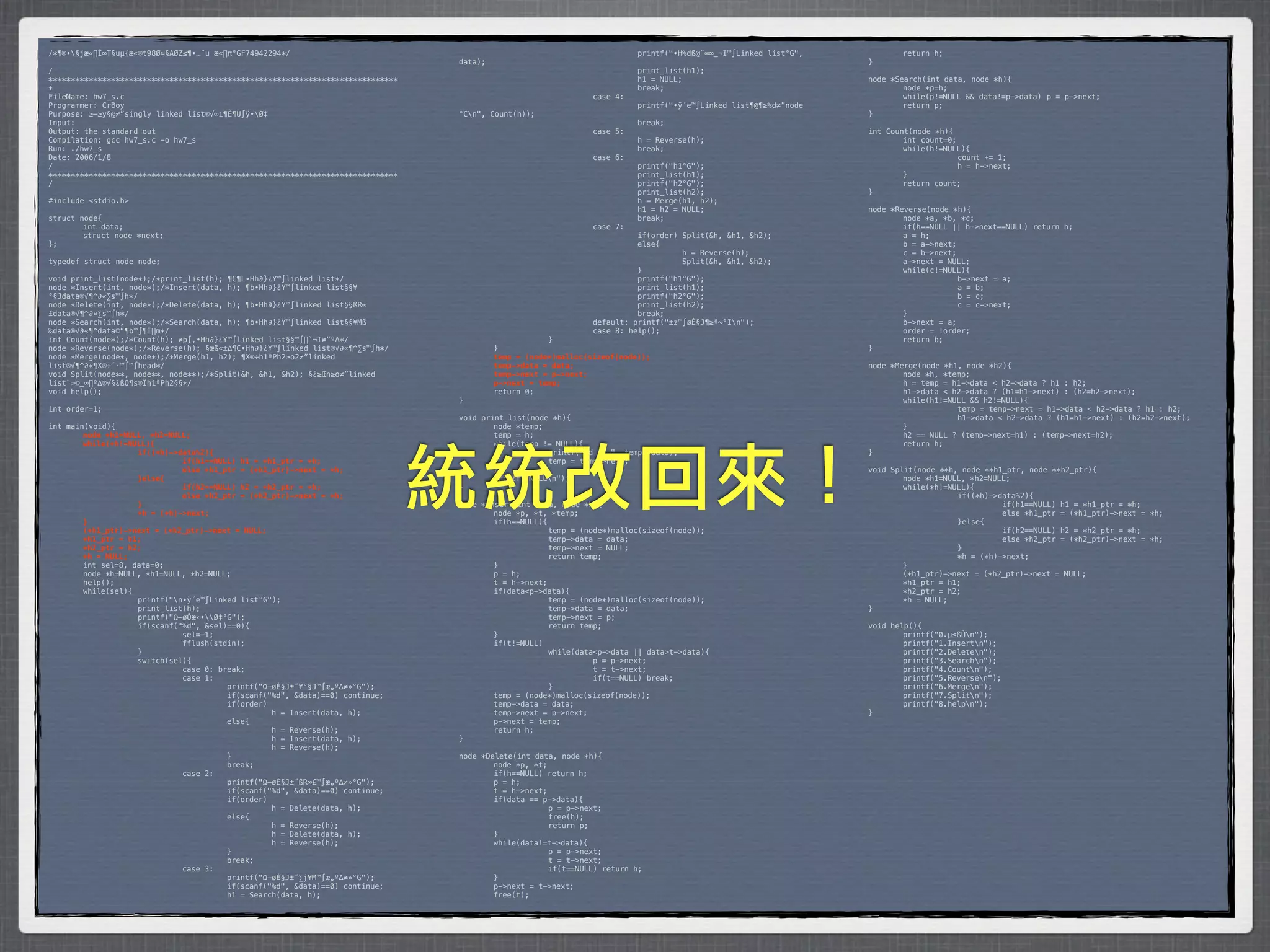 /*¶®•§jæ«∏Í∞T§uµ{æ«®t98Ø≈§AØZ≤¶•…¨u æ«∏π°GF74942294*/                           *        *           *         *         printf("•H%dß@¨∞∞_¬I™∫Linked list°G",    *       return h;
                                                                                 data);                                                                            }
/                                                                                *        *            *         *         print_list(h1);
******************************************************************************   *        *            *         *         h1 = NULL;                              node *Search(int data, node *h){
*                                                                                *        *            *         *         break;                                  *       node *p=h;
FileName: hw7_s.c                                                                *        *            *         case 4:                                           *       while(p!=NULL && data!=p->data)* p = p->next;
Programmer: CrBoy                                                                *        *            *         *         printf("•ÿ´e™∫Linked list¶@¶≥%d≠”node   *       return p;
Purpose: ≥–≥y§@≠”singly linked list®√∞ı¶Ê¶U∫ÿ•Ø‡                                °Cn",   Count(h));                                                               }
Input:                                                                           *        *            *         *         break;
Output: the standard out                                                         *        *            *         case 5:                                           int Count(node *h){
Compilation: gcc hw7_s.c -o hw7_s                                                *        *            *         *         h = Reverse(h);                         *       int count=0;
Run: ./hw7_s                                                                     *        *            *         *         break;                                  *       while(h!=NULL){
Date: 2006/1/8                                                                   *        *            *         case 6:                                           *      *             count += 1;
/                                                                                *        *            *         *         printf("h1°G");                         *      *             h = h->next;
******************************************************************************   *        *            *         *         print_list(h1);                         *       }
/                                                                                *        *            *         *         printf("h2°G");                         *       return count;
                                                                                 *        *            *         *         print_list(h2);                         }
#include <stdio.h>                                                               *        *            *         *         h = Merge(h1, h2);
                                                                                 *        *            *         *         h1 = h2 = NULL;                         node *Reverse(node *h){
struct node{                                                                     *        *            *         *         break;                                  *       node *a, *b, *c;
*       int data;                                                                *        *            *         case 7:                                           *       if(h==NULL || h->next==NULL) return h;
*       struct node *next;                                                       *        *            *         *         if(order) Split(&h, &h1, &h2);          *       a = h;
};                                                                               *        *            *         *         else{                                   *       b = a->next;
                                                                                 *        *            *         *         *         h = Reverse(h);               *       c = b->next;
typedef struct node node;                                                        *        *            *         *         *         Split(&h, &h1, &h2);          *       a->next = NULL;
                                                                                 *        *            *         *         }                                       *       while(c!=NULL){
void print_list(node*);/*print_list(h); ¶C¶L•Hh∂}¿Y™∫linked list*/               *        *            *         *         printf("h1°G");                         *      *             b->next = a;
node *Insert(int, node*);/*Insert(data, h); ¶b•Hh∂}¿Y™∫linked list§§¥            *        *            *         *         print_list(h1);                         *      *             a = b;
°§Jdata®√¶^∂«∑s™∫h*/                                                             *        *            *         *         printf("h2°G");                         *      *             b = c;
node *Delete(int, node*);/*Delete(data, h); ¶b•Hh∂}¿Y™∫linked list§§ßR∞          *        *            *         *         print_list(h2);                         *      *             c = c->next;
£data®√¶^∂«∑s™∫h*/                                                               *        *            *         *         break;                                  *       }
node *Search(int, node*);/*Search(data, h); ¶b•Hh∂}¿Y™∫linked list§§¥Mß          *        *            *         default: printf("±z™∫øÈ§J¶≥ª~°In");              *       b->next = a;
‰data®√∂«¶^data©“¶b™∫¶Ï∏m*/                                                      *        *            *         case 8: help();                                   *       order = !order;
int Count(node*);/*Count(h); ≠p∫‚•Hh∂}¿Y™∫linked list§§™∫∏`¬I≠”º∆*/              *        *            }                                                           *       return b;
node *Reverse(node*);/*Reverse(h); §œß«±∆¶C•Hh∂}¿Y™∫linked list®√∂«¶^∑s™∫h*/     *         }                                                                       }
node *Merge(node*, node*);/*Merge(h1, h2); ¶X®÷h1ªPh2≥o2≠”linked                 !         temp = (node*)malloc(sizeof(node));
list®√¶^∂«¶X®÷´·™∫™∫head*/                                                       !         temp->data = data;                                                      node *Merge(node *h1, node *h2){
void Split(node**, node**, node**);/*Split(&h, &h1, &h2); §¿≥Œh≥o≠”linked        !         temp->next = p->next;                                                   *       node *h, *temp;
list¨∞©_∞∏º∆®√§¿ßO¶s®Ïh1ªPh2§§*/                                                 !         p->next = temp;                                                         *       h = temp = h1->data < h2->data ? h1 : h2;
void help();                                                                     *         return 0;                                                               *       h1->data < h2->data ? (h1=h1->next) : (h2=h2->next);
                                                                                 }                                                                                 *       while(h1!=NULL && h2!=NULL){
int order=1;                                                                                                                                                       *      *            temp = temp->next = h1->data < h2->data ? h1 : h2;
                                                                                 void print_list(node *h){                                                         *      *            h1->data < h2->data ? (h1=h1->next) : (h2=h2->next);
int main(void){                                                                  *       node *temp;                                                               *       }
!       node *h1=NULL, *h2=NULL;                                                 *       temp = h;                                                                 *       h2 == NULL ? (temp->next=h1) : (temp->next=h2);
!       while(*h!=NULL){                                                         *       while(temp != NULL){                                                      *       return h;




                                                                                 統統改回來！
!      !            if((*h)->data%2){                                            *      *            printf("%d -> ", temp->data);                                 }
!      !            !         if(h1==NULL) h1 = *h1_ptr = *h;                    *      *            temp = temp->next;
!      !            !         else *h1_ptr = (*h1_ptr)->next = *h;               *       }                                                                         void Split(node **h, node **h1_ptr, node **h2_ptr){
!      !            }else{                                                       *       printf("NULLn");                                                         *       node *h1=NULL, *h2=NULL;
!      !            !         if(h2==NULL) h2 = *h2_ptr = *h;                    }                                                                                 *       while(*h!=NULL){
!      !            !         else *h2_ptr = (*h2_ptr)->next = *h;                                                                                                 *      *            if((*h)->data%2){
!      !            }                                                            node *Insert(int data, node *h){                                                  *      *            *         if(h1==NULL) h1 = *h1_ptr = *h;
!      !            *h = (*h)->next;                                             *       node *p, *t, *temp;                                                       *      *            *         else *h1_ptr = (*h1_ptr)->next = *h;
!       }                                                                        *       if(h==NULL){                                                              *      *            }else{
!       (*h1_ptr)->next = (*h2_ptr)->next = NULL;                                *      *             temp = (node*)malloc(sizeof(node));                          *      *            *         if(h2==NULL) h2 = *h2_ptr = *h;
!       *h1_ptr = h1;                                                            *      *             temp->data = data;                                           *      *            *         else *h2_ptr = (*h2_ptr)->next = *h;
!       *h2_ptr = h2;                                                            *      *             temp->next = NULL;                                           *      *            }
!       *h = NULL;                                                               *      *             return temp;                                                 *      *            *h = (*h)->next;
*       int sel=8, data=0;                                                       *       }                                                                         *       }
*       node *h=NULL, *h1=NULL, *h2=NULL;                                        *       p = h;                                                                    *       (*h1_ptr)->next = (*h2_ptr)->next = NULL;
*       help();                                                                  *       t = h->next;                                                              *       *h1_ptr = h1;
*       while(sel){                                                              *       if(data<p->data){                                                         *       *h2_ptr = h2;
*      *            printf("n•ÿ´e™∫Linked list°G");                             *      *             temp = (node*)malloc(sizeof(node));                          *       *h = NULL;
*      *            print_list(h);                                               *      *             temp->data = data;                                           }
*      *            printf("Ω–øÔæ‹•Ø‡°G");                                     *      *             temp->next = p;
*      *            if(scanf("%d", &sel)==0){                                    *      *             return temp;                                                 void help(){
*      *            *         sel=-1;                                            *       }                                                                         *       printf("0.µ≤ßÙn");
*      *            *         fflush(stdin);                                     *       if(t!=NULL)                                                               *       printf("1.Insertn");
*      *            }                                                            *      *             while(data<p->data || data>t->data){                         *       printf("2.Deleten");
*      *            switch(sel){                                                 *      *            *          p = p->next;                                       *       printf("3.Searchn");
*      *            *         case 0: break;                                     *      *            *          t = t->next;                                       *       printf("4.Countn");
*      *            *         case 1:                                            *      *            *          if(t==NULL) break;                                 *       printf("5.Reversen");
*      *            *         *         printf("Ω–øÈ§J±˝¥°§J™∫æ„º∆≠»°G");        *      *             }                                                            *       printf("6.Mergen");
*      *            *         *         if(scanf("%d", &data)==0) continue;      *       temp = (node*)malloc(sizeof(node));                                       *       printf("7.Splitn");
*      *            *         *         if(order)                                *       temp->data = data;                                                        *       printf("8.helpn");
*      *            *         *         *         h = Insert(data, h);           *       temp->next = p->next;                                                     }
*      *            *         *         else{                                    *       p->next = temp;
*      *            *         *         *         h = Reverse(h);                *       return h;
*      *            *         *         *         h = Insert(data, h);           }
*      *            *         *         *         h = Reverse(h);
*      *            *         *         }                                        node *Delete(int data, node *h){
*      *            *         *         break;                                   *       node *p, *t;
*      *            *         case 2:                                            *       if(h==NULL) return h;
*      *            *         *         printf("Ω–øÈ§J±˝ßR∞£™∫æ„º∆≠»°G");        *       p = h;
*      *            *         *         if(scanf("%d", &data)==0) continue;      *       t = h->next;
*      *            *         *         if(order)                                *       if(data == p->data){
*      *            *         *         *         h = Delete(data, h);           *      *             p = p->next;
*      *            *         *         else{                                    *      *             free(h);
*      *            *         *         *         h = Reverse(h);                *      *             return p;
*      *            *         *         *         h = Delete(data, h);           *       }
*      *            *         *         *         h = Reverse(h);                *       while(data!=t->data){
*      *            *         *         }                                        *      *             p = p->next;
*      *            *         *         break;                                   *      *             t = t->next;
*      *            *         case 3:                                            *      *             if(t==NULL) return h;
*      *            *         *         printf("Ω–øÈ§J±˝∑j¥M™∫æ„º∆≠»°G");        *       }
*      *            *         *         if(scanf("%d", &data)==0) continue;      *       p->next = t->next;
*      *            *         *         h1 = Search(data, h);                    *       free(t);
 
