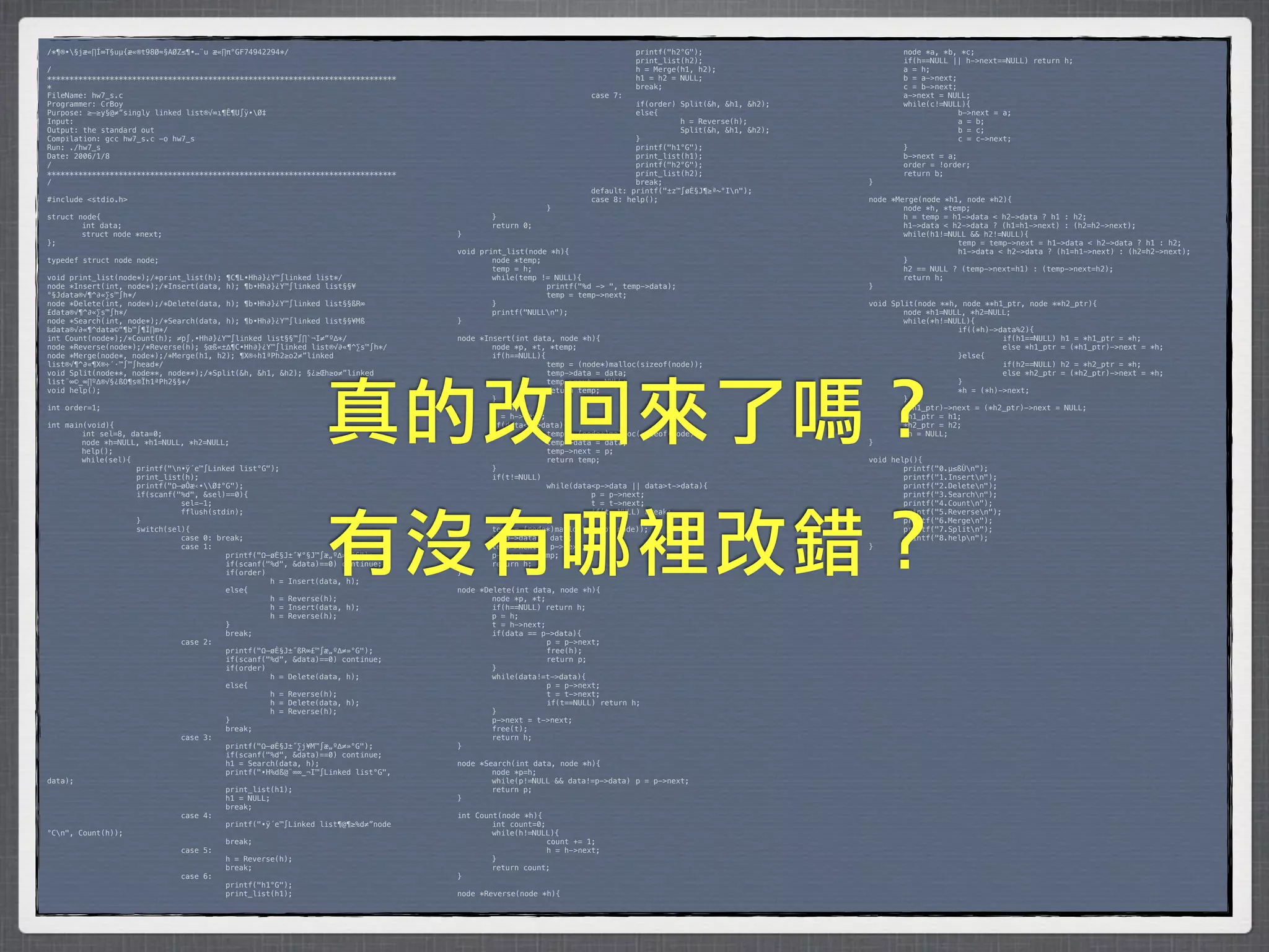 /*¶®•§jæ«∏Í∞T§uµ{æ«®t98Ø≈§AØZ≤¶•…¨u æ«∏π°GF74942294*/                           *      *            *         *         printf("h2°G");                  *      node *a, *b, *c;
                                                                                 *      *            *         *         print_list(h2);                  *      if(h==NULL || h->next==NULL) return h;
/                                                                                *      *            *         *         h = Merge(h1, h2);               *      a = h;
******************************************************************************   *      *            *         *         h1 = h2 = NULL;                  *      b = a->next;
*                                                                                *      *            *         *         break;                           *      c = b->next;
FileName: hw7_s.c                                                                *      *            *         case 7:                                    *      a->next = NULL;
Programmer: CrBoy                                                                *      *            *         *         if(order) Split(&h, &h1, &h2);   *      while(c!=NULL){
Purpose: ≥–≥y§@≠”singly linked list®√∞ı¶Ê¶U∫ÿ•Ø‡                                *      *            *         *         else{                            *      *            b->next = a;
Input:                                                                           *      *            *         *         *         h = Reverse(h);        *      *            a = b;
Output: the standard out                                                         *      *            *         *         *         Split(&h, &h1, &h2);   *      *            b = c;
Compilation: gcc hw7_s.c -o hw7_s                                                *      *            *         *         }                                *      *            c = c->next;
Run: ./hw7_s                                                                     *      *            *         *         printf("h1°G");                  *      }
Date: 2006/1/8                                                                   *      *            *         *         print_list(h1);                  *      b->next = a;
/                                                                                *      *            *         *         printf("h2°G");                  *      order = !order;
******************************************************************************   *      *            *         *         print_list(h2);                  *      return b;
/                                                                                *      *            *         *         break;                           }
                                                                                 *      *            *         default: printf("±z™∫øÈ§J¶≥ª~°In");
#include <stdio.h>                                                               *      *            *         case 8: help();                            node *Merge(node *h1, node *h2){
                                                                                 *      *            }                                                    *       node *h, *temp;
struct node{                                                                     *      }                                                                 *       h = temp = h1->data < h2->data ? h1 : h2;
*       int data;                                                                *      return 0;                                                         *       h1->data < h2->data ? (h1=h1->next) : (h2=h2->next);
*       struct node *next;                                                       }                                                                        *       while(h1!=NULL && h2!=NULL){
};                                                                                                                                                        *      *            temp = temp->next = h1->data < h2->data ? h1 : h2;
                                                                                 void print_list(node *h){                                                *      *            h1->data < h2->data ? (h1=h1->next) : (h2=h2->next);
typedef struct node node;                                                        *       node *temp;                                                      *       }
                                                                                 *       temp = h;                                                        *       h2 == NULL ? (temp->next=h1) : (temp->next=h2);
void print_list(node*);/*print_list(h); ¶C¶L•Hh∂}¿Y™∫linked list*/               *       while(temp != NULL){                                             *       return h;
node *Insert(int, node*);/*Insert(data, h); ¶b•Hh∂}¿Y™∫linked list§§¥            *      *            printf("%d -> ", temp->data);                        }
°§Jdata®√¶^∂«∑s™∫h*/                                                             *      *            temp = temp->next;
node *Delete(int, node*);/*Delete(data, h); ¶b•Hh∂}¿Y™∫linked list§§ßR∞          *       }                                                                void Split(node **h, node **h1_ptr, node **h2_ptr){
£data®√¶^∂«∑s™∫h*/                                                               *       printf("NULLn");                                                *       node *h1=NULL, *h2=NULL;
node *Search(int, node*);/*Search(data, h); ¶b•Hh∂}¿Y™∫linked list§§¥Mß          }                                                                        *       while(*h!=NULL){
‰data®√∂«¶^data©“¶b™∫¶Ï∏m*/                                                                                                                               *      *            if((*h)->data%2){
int Count(node*);/*Count(h); ≠p∫‚•Hh∂}¿Y™∫linked list§§™∫∏`¬I≠”º∆*/              node *Insert(int data, node *h){                                         *      *            *         if(h1==NULL) h1 = *h1_ptr = *h;
node *Reverse(node*);/*Reverse(h); §œß«±∆¶C•Hh∂}¿Y™∫linked list®√∂«¶^∑s™∫h*/     *       node *p, *t, *temp;                                              *      *            *         else *h1_ptr = (*h1_ptr)->next = *h;
node *Merge(node*, node*);/*Merge(h1, h2); ¶X®÷h1ªPh2≥o2≠”linked                 *       if(h==NULL){                                                     *      *            }else{
list®√¶^∂«¶X®÷´·™∫™∫head*/                                                       *      *             temp = (node*)malloc(sizeof(node));                 *      *            *         if(h2==NULL) h2 = *h2_ptr = *h;
void Split(node**, node**, node**);/*Split(&h, &h1, &h2); §¿≥Œh≥o≠”linked        *      *             temp->data = data;                                  *      *            *         else *h2_ptr = (*h2_ptr)->next = *h;




                                                              真的改回來了嗎？
list¨∞©_∞∏º∆®√§¿ßO¶s®Ïh1ªPh2§§*/                                                 *      *             temp->next = NULL;                                  *      *            }
void help();                                                                     *      *             return temp;                                        *      *            *h = (*h)->next;
                                                                                 *       }                                                                *       }
int order=1;                                                                     *       p = h;                                                           *       (*h1_ptr)->next = (*h2_ptr)->next = NULL;
                                                                                 *       t = h->next;                                                     *       *h1_ptr = h1;
int main(void){                                                                  *       if(data<p->data){                                                *       *h2_ptr = h2;
*       int sel=8, data=0;                                                       *      *             temp = (node*)malloc(sizeof(node));                 *       *h = NULL;
*       node *h=NULL, *h1=NULL, *h2=NULL;                                        *      *             temp->data = data;                                  }
*       help();                                                                  *      *             temp->next = p;
*       while(sel){                                                              *      *             return temp;                                        void help(){
*      *            printf("n•ÿ´e™∫Linked list°G");                             *       }                                                                *       printf("0.µ≤ßÙn");
*      *            print_list(h);                                               *       if(t!=NULL)                                                      *       printf("1.Insertn");
*      *            printf("Ω–øÔæ‹•Ø‡°G");                                     *      *             while(data<p->data || data>t->data){                *       printf("2.Deleten");
*      *            if(scanf("%d", &sel)==0){                                    *      *            *          p = p->next;                              *       printf("3.Searchn");
*      *            *         sel=-1;                                            *      *            *          t = t->next;                              *       printf("4.Countn");




                                                              有沒有哪裡改錯？
*      *            *         fflush(stdin);                                     *      *            *          if(t==NULL) break;                        *       printf("5.Reversen");
*      *            }                                                            *      *             }                                                   *       printf("6.Mergen");
*      *            switch(sel){                                                 *       temp = (node*)malloc(sizeof(node));                              *       printf("7.Splitn");
*      *            *         case 0: break;                                     *       temp->data = data;                                               *       printf("8.helpn");
*      *            *         case 1:                                            *       temp->next = p->next;                                            }
*      *            *         *         printf("Ω–øÈ§J±˝¥°§J™∫æ„º∆≠»°G");        *       p->next = temp;
*      *            *         *         if(scanf("%d", &data)==0) continue;      *       return h;
*      *            *         *         if(order)                                }
*      *            *         *         *         h = Insert(data, h);
*      *            *         *         else{                                    node *Delete(int data, node *h){
*      *            *         *         *         h = Reverse(h);                *       node *p, *t;
*      *            *         *         *         h = Insert(data, h);           *       if(h==NULL) return h;
*      *            *         *         *         h = Reverse(h);                *       p = h;
*      *            *         *         }                                        *       t = h->next;
*      *            *         *         break;                                   *       if(data == p->data){
*      *            *         case 2:                                            *      *             p = p->next;
*      *            *         *         printf("Ω–øÈ§J±˝ßR∞£™∫æ„º∆≠»°G");        *      *             free(h);
*      *            *         *         if(scanf("%d", &data)==0) continue;      *      *             return p;
*      *            *         *         if(order)                                *       }
*      *            *         *         *         h = Delete(data, h);           *       while(data!=t->data){
*      *            *         *         else{                                    *      *             p = p->next;
*      *            *         *         *         h = Reverse(h);                *      *             t = t->next;
*      *            *         *         *         h = Delete(data, h);           *      *             if(t==NULL) return h;
*      *            *         *         *         h = Reverse(h);                *       }
*      *            *         *         }                                        *       p->next = t->next;
*      *            *         *         break;                                   *       free(t);
*      *            *         case 3:                                            *       return h;
*      *            *         *         printf("Ω–øÈ§J±˝∑j¥M™∫æ„º∆≠»°G");        }
*      *            *         *         if(scanf("%d", &data)==0) continue;
*      *            *         *         h1 = Search(data, h);                    node *Search(int data, node *h){
*      *            *         *         printf("•H%dß@¨∞∞_¬I™∫Linked list°G",    *       node *p=h;
data);                                                                           *       while(p!=NULL && data!=p->data)* p = p->next;
*      *            *         *         print_list(h1);                          *       return p;
*      *            *         *         h1 = NULL;                               }
*      *            *         *         break;
*      *            *         case 4:                                            int Count(node *h){
*      *            *         *         printf("•ÿ´e™∫Linked list¶@¶≥%d≠”node    *       int count=0;
°Cn", Count(h));                                                                *       while(h!=NULL){
*      *            *         *         break;                                   *      *             count += 1;
*      *            *         case 5:                                            *      *             h = h->next;
*      *            *         *         h = Reverse(h);                          *       }
*      *            *         *         break;                                   *       return count;
*      *            *         case 6:                                            }
*      *            *         *         printf("h1°G");
*      *            *         *         print_list(h1);                          node *Reverse(node *h){
 