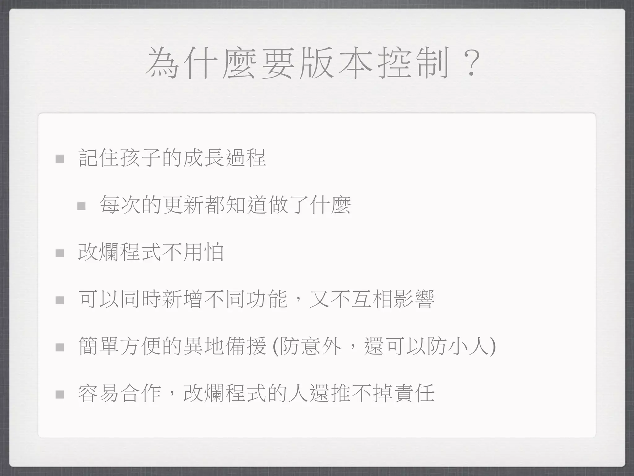 為什麼要版本控制？

記住孩子的成長過程

 每次的更新都知道做了什麼

改爛程式不用怕

可以同時新增不同功能，又不互相影響

簡單方便的異地備援 (防意外，還可以防小人)

容易合作，改爛程式的人還推不掉責任
 