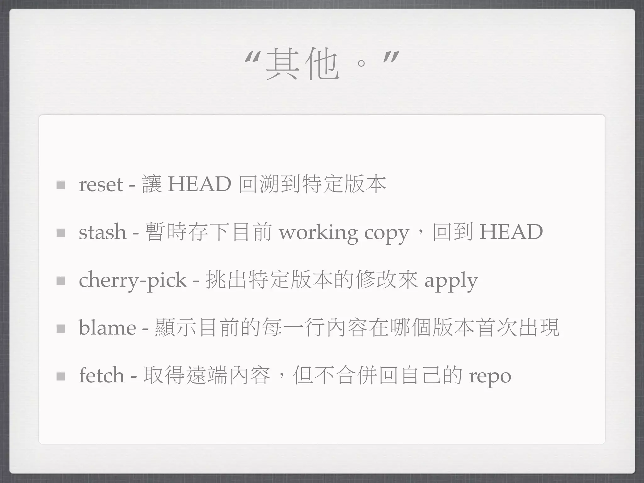 “其他。”


reset - 讓 HEAD 回溯到特定版本

stash - 暫時存下目前 working copy，回到 HEAD

cherry-pick - 挑出特定版本的修改來 apply

blame - 顯示目前的每一行內容在哪個版本首次出現

fetch - 取得遠端內容，但不合併回自己的 repo
 