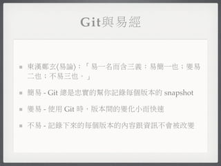 Git與易經


東漢鄭玄〈易論〉：「易一名而含三義：易簡一也；變易
二也；不易三也。」

簡易 - Git 總是忠實的幫你記錄每個版本的 snapshot

變易 - 使用 Git 時，版本間的變化小而快速

不易 - 記錄下來的每個版本的內容跟資訊不會被改變
 