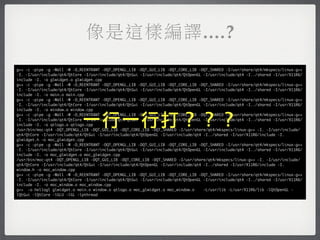 像是這樣編譯....?
g++ -c -pipe -g -Wall -W -D_REENTRANT -DQT_OPENGL_LIB -DQT_GUI_LIB -DQT_CORE_LIB -DQT_SHARED -I/usr/share/qt4/mkspecs/linux-g++
-I. -I/usr/include/qt4/QtCore -I/usr/include/qt4/QtGui -I/usr/include/qt4/QtOpenGL -I/usr/include/qt4 -I../shared -I/usr/X11R6/
include -I. -o glwidget.o glwidget.cpp
g++ -c -pipe -g -Wall -W -D_REENTRANT -DQT_OPENGL_LIB -DQT_GUI_LIB -DQT_CORE_LIB -DQT_SHARED -I/usr/share/qt4/mkspecs/linux-g++
-I. -I/usr/include/qt4/QtCore -I/usr/include/qt4/QtGui -I/usr/include/qt4/QtOpenGL -I/usr/include/qt4 -I../shared -I/usr/X11R6/
include -I. -o main.o main.cpp
g++ -c -pipe -g -Wall -W -D_REENTRANT -DQT_OPENGL_LIB -DQT_GUI_LIB -DQT_CORE_LIB -DQT_SHARED -I/usr/share/qt4/mkspecs/linux-g++
-I. -I/usr/include/qt4/QtCore -I/usr/include/qt4/QtGui -I/usr/include/qt4/QtOpenGL -I/usr/include/qt4 -I../shared -I/usr/X11R6/
include -I. -o window.o window.cpp


                             一行一行打？？？
g++ -c -pipe -g -Wall -W -D_REENTRANT -DQT_OPENGL_LIB -DQT_GUI_LIB -DQT_CORE_LIB -DQT_SHARED -I/usr/share/qt4/mkspecs/linux-g++
-I. -I/usr/include/qt4/QtCore -I/usr/include/qt4/QtGui -I/usr/include/qt4/QtOpenGL -I/usr/include/qt4 -I../shared -I/usr/X11R6/
include -I. -o qtlogo.o qtlogo.cpp
/usr/bin/moc-qt4 -DQT_OPENGL_LIB -DQT_GUI_LIB -DQT_CORE_LIB -DQT_SHARED -I/usr/share/qt4/mkspecs/linux-g++ -I. -I/usr/include/
qt4/QtCore -I/usr/include/qt4/QtGui -I/usr/include/qt4/QtOpenGL -I/usr/include/qt4 -I../shared -I/usr/X11R6/include -I.
glwidget.h -o moc_glwidget.cpp
g++ -c -pipe -g -Wall -W -D_REENTRANT -DQT_OPENGL_LIB -DQT_GUI_LIB -DQT_CORE_LIB -DQT_SHARED -I/usr/share/qt4/mkspecs/linux-g++
-I. -I/usr/include/qt4/QtCore -I/usr/include/qt4/QtGui -I/usr/include/qt4/QtOpenGL -I/usr/include/qt4 -I../shared -I/usr/X11R6/
include -I. -o moc_glwidget.o moc_glwidget.cpp
/usr/bin/moc-qt4 -DQT_OPENGL_LIB -DQT_GUI_LIB -DQT_CORE_LIB -DQT_SHARED -I/usr/share/qt4/mkspecs/linux-g++ -I. -I/usr/include/
qt4/QtCore -I/usr/include/qt4/QtGui -I/usr/include/qt4/QtOpenGL -I/usr/include/qt4 -I../shared -I/usr/X11R6/include -I.
window.h -o moc_window.cpp
g++ -c -pipe -g -Wall -W -D_REENTRANT -DQT_OPENGL_LIB -DQT_GUI_LIB -DQT_CORE_LIB -DQT_SHARED -I/usr/share/qt4/mkspecs/linux-g++
-I. -I/usr/include/qt4/QtCore -I/usr/include/qt4/QtGui -I/usr/include/qt4/QtOpenGL -I/usr/include/qt4 -I../shared -I/usr/X11R6/
include -I. -o moc_window.o moc_window.cpp
g++ -o hellogl glwidget.o main.o window.o qtlogo.o moc_glwidget.o moc_window.o     -L/usr/lib -L/usr/X11R6/lib -lQtOpenGL -
lQtGui -lQtCore -lGLU -lGL -lpthread
 