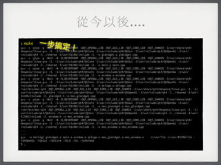 從今以後....
$   make   一步搞定
                               ！
g++ -c -pipe -g -Wall -W -D_REENTRANT -DQT_OPENGL_LIB -DQT_GUI_LIB -DQT_CORE_LIB -DQT_SHARED -I/usr/share/qt4/
mkspecs/linux-g++ -I. -I/usr/include/qt4/QtCore -I/usr/include/qt4/QtGui -I/usr/include/qt4/QtOpenGL -I/usr/
include/qt4 -I../shared -I/usr/X11R6/include -I. -o glwidget.o glwidget.cpp
g++ -c -pipe -g -Wall -W -D_REENTRANT -DQT_OPENGL_LIB -DQT_GUI_LIB -DQT_CORE_LIB -DQT_SHARED -I/usr/share/qt4/
mkspecs/linux-g++ -I. -I/usr/include/qt4/QtCore -I/usr/include/qt4/QtGui -I/usr/include/qt4/QtOpenGL -I/usr/
include/qt4 -I../shared -I/usr/X11R6/include -I. -o main.o main.cpp
g++ -c -pipe -g -Wall -W -D_REENTRANT -DQT_OPENGL_LIB -DQT_GUI_LIB -DQT_CORE_LIB -DQT_SHARED -I/usr/share/qt4/
mkspecs/linux-g++ -I. -I/usr/include/qt4/QtCore -I/usr/include/qt4/QtGui -I/usr/include/qt4/QtOpenGL -I/usr/
include/qt4 -I../shared -I/usr/X11R6/include -I. -o window.o window.cpp
g++ -c -pipe -g -Wall -W -D_REENTRANT -DQT_OPENGL_LIB -DQT_GUI_LIB -DQT_CORE_LIB -DQT_SHARED -I/usr/share/qt4/
mkspecs/linux-g++ -I. -I/usr/include/qt4/QtCore -I/usr/include/qt4/QtGui -I/usr/include/qt4/QtOpenGL -I/usr/
include/qt4 -I../shared -I/usr/X11R6/include -I. -o qtlogo.o qtlogo.cpp
/usr/bin/moc-qt4 -DQT_OPENGL_LIB -DQT_GUI_LIB -DQT_CORE_LIB -DQT_SHARED -I/usr/share/qt4/mkspecs/linux-g++ -I. -I/
usr/include/qt4/QtCore -I/usr/include/qt4/QtGui -I/usr/include/qt4/QtOpenGL -I/usr/include/qt4 -I../shared -I/usr/
X11R6/include -I. glwidget.h -o moc_glwidget.cpp
g++ -c -pipe -g -Wall -W -D_REENTRANT -DQT_OPENGL_LIB -DQT_GUI_LIB -DQT_CORE_LIB -DQT_SHARED -I/usr/share/qt4/
mkspecs/linux-g++ -I. -I/usr/include/qt4/QtCore -I/usr/include/qt4/QtGui -I/usr/include/qt4/QtOpenGL -I/usr/
include/qt4 -I../shared -I/usr/X11R6/include -I. -o moc_glwidget.o moc_glwidget.cpp
/usr/bin/moc-qt4 -DQT_OPENGL_LIB -DQT_GUI_LIB -DQT_CORE_LIB -DQT_SHARED -I/usr/share/qt4/mkspecs/linux-g++ -I. -I/
usr/include/qt4/QtCore -I/usr/include/qt4/QtGui -I/usr/include/qt4/QtOpenGL -I/usr/include/qt4 -I../shared -I/usr/
X11R6/include -I. window.h -o moc_window.cpp
g++ -c -pipe -g -Wall -W -D_REENTRANT -DQT_OPENGL_LIB -DQT_GUI_LIB -DQT_CORE_LIB -DQT_SHARED -I/usr/share/qt4/
mkspecs/linux-g++ -I. -I/usr/include/qt4/QtCore -I/usr/include/qt4/QtGui -I/usr/include/qt4/QtOpenGL -I/usr/
include/qt4 -I../shared -I/usr/X11R6/include -I. -o moc_window.o moc_window.cpp
...
...
g++ -o hellogl glwidget.o main.o window.o qtlogo.o moc_glwidget.o moc_window.o      -L/usr/lib -L/usr/X11R6/lib -
lQtOpenGL -lQtGui -lQtCore -lGLU -lGL -lpthread
$ _
 