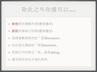除此之外你還可以....

動態修改變數內容(邊看邊改)

動態改變執行流程(邊看邊改)

偵測變數被修改的「那個moment」

找出程式壞掉的「那個moment」

把執行中的程式「抓」過來debug

還有那些我也不會的東西
 
