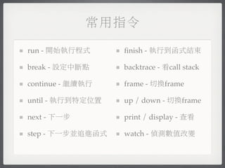 常用指令

run - 開始執行程式      ﬁnish - 執行到函式結束

break - 設定中斷點     backtrace - 看call stack

continue - 繼續執行   frame - 切換frame

until - 執行到特定位置   up / down - 切換frame

next - 下一步        print / display - 查看

step - 下一步並追進函式   watch - 偵測數值改變
 