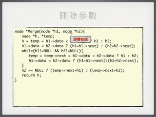 刪除參數
                         _
node *Merge(node *h1, node *h2){
	 node *h, *temp;
                           游標在這
	 h = temp = h1->data < h2->data ? h1 : h2;
	 h1->data < h2->data ? (h1=h1->next) : (h2=h2->next);
	 while(h1!=NULL && h2!=NULL){
	 	 temp = temp->next = h1->data < h2->data ? h1 : h2;
	 	 h1->data < h2->data ? (h1=h1->next):(h2=h2->next);
	 }
	 h2 == NULL ? (temp->next=h1) : (temp->next=h2);
	 return h;
}
 