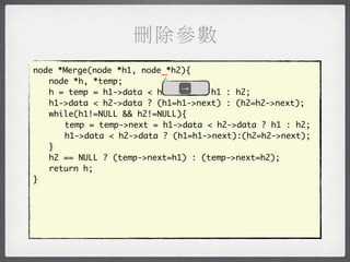 刪除參數
node *Merge(node *h1, node _*h2){
	 node *h, *temp;
                               →
	 h = temp = h1->data < h2->data ? h1 : h2;
	 h1->data < h2->data ? (h1=h1->next) : (h2=h2->next);
	 while(h1!=NULL && h2!=NULL){
	 	 temp = temp->next = h1->data < h2->data ? h1 : h2;
	 	 h1->data < h2->data ? (h1=h1->next):(h2=h2->next);
	 }
	 h2 == NULL ? (temp->next=h1) : (temp->next=h2);
	 return h;
}
 