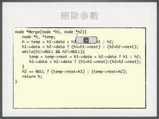 刪除參數
node *Merge(node *h1, node _
                           *h2){
	 node *h, *temp;
                               →
	 h = temp = h1->data < h2->data ? h1 : h2;
	 h1->data < h2->data ? (h1=h1->next) : (h2=h2->next);
	 while(h1!=NULL && h2!=NULL){
	 	 temp = temp->next = h1->data < h2->data ? h1 : h2;
	 	 h1->data < h2->data ? (h1=h1->next):(h2=h2->next);
	 }
	 h2 == NULL ? (temp->next=h1) : (temp->next=h2);
	 return h;
}
 