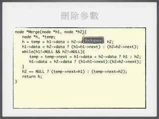 刪除參數
                              _
node *Merge(node *h1, node *h2){
	 node *h, *temp;
                               Backspace
	 h = temp = h1->data < h2->data ? h1 : h2;
	 h1->data < h2->data ? (h1=h1->next) : (h2=h2->next);
	 while(h1!=NULL && h2!=NULL){
	 	 temp = temp->next = h1->data < h2->data ? h1 : h2;
	 	 h1->data < h2->data ? (h1=h1->next):(h2=h2->next);
	 }
	 h2 == NULL ? (temp->next=h1) : (temp->next=h2);
	 return h;
}
 