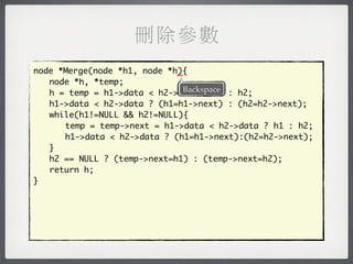 刪除參數
                             _
node *Merge(node *h1, node *h){
	 node *h, *temp;
                              Backspace
	 h = temp = h1->data < h2->data ? h1 : h2;
	 h1->data < h2->data ? (h1=h1->next) : (h2=h2->next);
	 while(h1!=NULL && h2!=NULL){
	 	 temp = temp->next = h1->data < h2->data ? h1 : h2;
	 	 h1->data < h2->data ? (h1=h1->next):(h2=h2->next);
	 }
	 h2 == NULL ? (temp->next=h1) : (temp->next=h2);
	 return h;
}
 