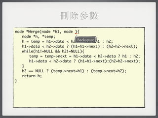 刪除參數
node *Merge(node *h1, node _
                           ){
	 node *h, *temp;
                            Backspace
	 h = temp = h1->data < h2->data ? h1 : h2;
	 h1->data < h2->data ? (h1=h1->next) : (h2=h2->next);
	 while(h1!=NULL && h2!=NULL){
	 	 temp = temp->next = h1->data < h2->data ? h1 : h2;
	 	 h1->data < h2->data ? (h1=h1->next):(h2=h2->next);
	 }
	 h2 == NULL ? (temp->next=h1) : (temp->next=h2);
	 return h;
}
 
