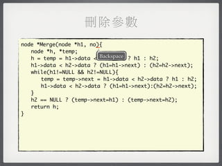 刪除參數
                        _
node *Merge(node *h1, no){
	 node *h, *temp;
	 h = temp = h1->data < Backspace ? h1 : h2;
                         h2->data
	 h1->data < h2->data ? (h1=h1->next) : (h2=h2->next);
	 while(h1!=NULL && h2!=NULL){
	 	 temp = temp->next = h1->data < h2->data ? h1 : h2;
	 	 h1->data < h2->data ? (h1=h1->next):(h2=h2->next);
	 }
	 h2 == NULL ? (temp->next=h1) : (temp->next=h2);
	 return h;
}
 