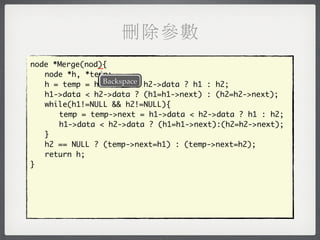 刪除參數
               _
node *Merge(nod){
	 node *h, *temp;
                Backspace
	 h = temp = h1->data < h2->data ? h1 : h2;
	 h1->data < h2->data ? (h1=h1->next) : (h2=h2->next);
	 while(h1!=NULL && h2!=NULL){
	 	 temp = temp->next = h1->data < h2->data ? h1 : h2;
	 	 h1->data < h2->data ? (h1=h1->next):(h2=h2->next);
	 }
	 h2 == NULL ? (temp->next=h1) : (temp->next=h2);
	 return h;
}
 