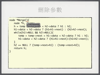 刪除參數
            _
node *Merge(){
	 node *h, *temp;
	 h = temp =Backspace < h2->data ? h1 : h2;
               h1->data
	 h1->data < h2->data ? (h1=h1->next) : (h2=h2->next);
	 while(h1!=NULL && h2!=NULL){
	 	 temp = temp->next = h1->data < h2->data ? h1 : h2;
	 	 h1->data < h2->data ? (h1=h1->next):(h2=h2->next);
	 }
	 h2 == NULL ? (temp->next=h1) : (temp->next=h2);
	 return h;
}
 
