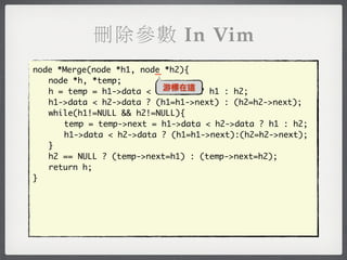 刪除參數 In Vim
                         _
node *Merge(node *h1, node *h2){
	 node *h, *temp;
                           游標在這
	 h = temp = h1->data < h2->data ? h1 : h2;
	 h1->data < h2->data ? (h1=h1->next) : (h2=h2->next);
	 while(h1!=NULL && h2!=NULL){
	 	 temp = temp->next = h1->data < h2->data ? h1 : h2;
	 	 h1->data < h2->data ? (h1=h1->next):(h2=h2->next);
	 }
	 h2 == NULL ? (temp->next=h1) : (temp->next=h2);
	 return h;
}
 