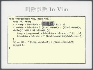 刪除參數 In Vim
                         _
node *Merge(node *h1, node *h2){
	 node *h, *temp;
                           d i (
	 h = temp = h1->data < h2->data ? h1 : h2;
	 h1->data < h2->data ? (h1=h1->next) : (h2=h2->next);
	 while(h1!=NULL && h2!=NULL){
	 	 temp = temp->next = h1->data < h2->data ? h1 : h2;
	 	 h1->data < h2->data ? (h1=h1->next):(h2=h2->next);
	 }
	 h2 == NULL ? (temp->next=h1) : (temp->next=h2);
	 return h;
}
 