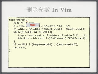 刪除參數 In Vim
            _
node *Merge(){
	 node *h, *temp;
               完成!
	 h = temp = h1->data < h2->data ? h1 : h2;
	 h1->data < h2->data ? (h1=h1->next) : (h2=h2->next);
	 while(h1!=NULL && h2!=NULL){
	 	 temp = temp->next = h1->data < h2->data ? h1 : h2;
	 	 h1->data < h2->data ? (h1=h1->next):(h2=h2->next);
	 }
	 h2 == NULL ? (temp->next=h1) : (temp->next=h2);
	 return h;
}
 