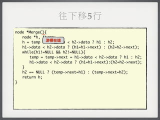 往下移5行
            _
node *Merge(){
	 node *h, *temp;
	 h = temp = 游標在這
               h1->data < h2->data ? h1 : h2;
	 h1->data < h2->data ? (h1=h1->next) : (h2=h2->next);
	 while(h1!=NULL && h2!=NULL){
	 	 temp = temp->next = h1->data < h2->data ? h1 : h2;
	 	 h1->data < h2->data ? (h1=h1->next):(h2=h2->next);
	 }
	 h2 == NULL ? (temp->next=h1) : (temp->next=h2);
	 return h;
}
 