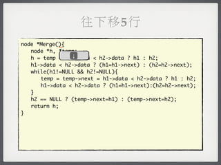 往下移5行
            _
node *Merge(){
	 node *h, *temp;
               ↓
	 h = temp = h1->data < h2->data ? h1 : h2;
	 h1->data < h2->data ? (h1=h1->next) : (h2=h2->next);
	 while(h1!=NULL && h2!=NULL){
	 	 temp = temp->next = h1->data < h2->data ? h1 : h2;
	 	 h1->data < h2->data ? (h1=h1->next):(h2=h2->next);
	 }
	 h2 == NULL ? (temp->next=h1) : (temp->next=h2);
	 return h;
}
 