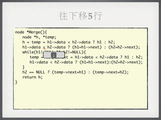 往下移5行
node *Merge(){
	 node *h, *temp;
	 h = temp = h1->data < h2->data ? h1 : h2;
	 h1->data _ h2->data ? (h1=h1->next) : (h2=h2->next);
            <
	 while(h1!=NULL && h2!=NULL){
               ↓
	 	 temp = temp->next = h1->data < h2->data ? h1 : h2;
	 	 h1->data < h2->data ? (h1=h1->next):(h2=h2->next);
	 }
	 h2 == NULL ? (temp->next=h1) : (temp->next=h2);
	 return h;
}
 