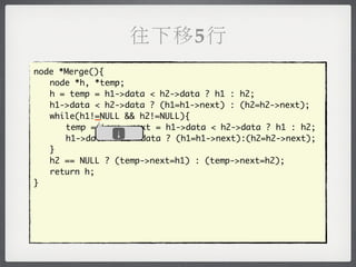 往下移5行
node *Merge(){
	 node *h, *temp;
	 h = temp = h1->data < h2->data ? h1 : h2;
	 h1->data < h2->data ? (h1=h1->next) : (h2=h2->next);
            _
	 while(h1!=NULL && h2!=NULL){
	 	 temp = temp->next = h1->data < h2->data ? h1 : h2;
               ↓
	 	 h1->data < h2->data ? (h1=h1->next):(h2=h2->next);
	 }
	 h2 == NULL ? (temp->next=h1) : (temp->next=h2);
	 return h;
}
 