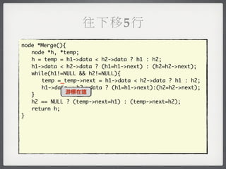 往下移5行
node *Merge(){
	 node *h, *temp;
	 h = temp = h1->data < h2->data ? h1 : h2;
	 h1->data < h2->data ? (h1=h1->next) : (h2=h2->next);
	 while(h1!=NULL && h2!=NULL){
	 	 temp =_temp->next = h1->data < h2->data ? h1 : h2;
	 	 h1->data < h2->data ? (h1=h1->next):(h2=h2->next);
              游標在這
	 }
	 h2 == NULL ? (temp->next=h1) : (temp->next=h2);
	 return h;
}
 