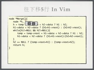 往下移5行 In Vim
            _
node *Merge(){
	 node *h, *temp;
               5  j
	 h = temp = h1->data < h2->data ? h1 : h2;
	 h1->data < h2->data ? (h1=h1->next) : (h2=h2->next);
	 while(h1!=NULL && h2!=NULL){
	 	 temp = temp->next = h1->data < h2->data ? h1 : h2;
	 	 h1->data < h2->data ? (h1=h1->next):(h2=h2->next);
	 }
	 h2 == NULL ? (temp->next=h1) : (temp->next=h2);
	 return h;
}
 