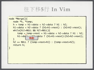 往下移5行 In Vim
node *Merge(){
	 node *h, *temp;
	 h = temp = h1->data < h2->data ? h1 : h2;
	 h1->data < h2->data ? (h1=h1->next) : (h2=h2->next);
	 while(h1!=NULL && h2!=NULL){
	 	 temp =_temp->next = h1->data < h2->data ? h1 : h2;
	 	 h1->data < h2->data ? (h1=h1->next):(h2=h2->next);
               完成!
	 }
	 h2 == NULL ? (temp->next=h1) : (temp->next=h2);
	 return h;
}
 