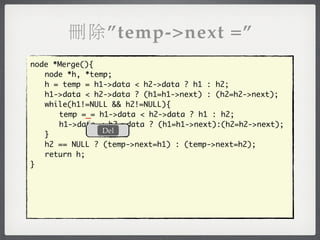 刪除”temp->next =”
node *Merge(){
	 node *h, *temp;
	 h = temp = h1->data < h2->data ? h1 : h2;
	 h1->data < h2->data ? (h1=h1->next) : (h2=h2->next);
	 while(h1!=NULL && h2!=NULL){
	 	 temp =_= h1->data < h2->data ? h1 : h2;
	 	 h1->data < h2->data ? (h1=h1->next):(h2=h2->next);
               Del
	 }
	 h2 == NULL ? (temp->next=h1) : (temp->next=h2);
	 return h;
}
 