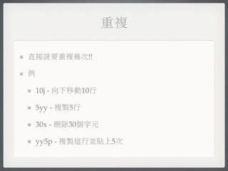 重複

直接說要重複幾次!!

例

    10j - 向下移動10行

    5yy - 複製5行

    30x - 刪除30個字元

    yy5p - 複製這行並貼上5次
 