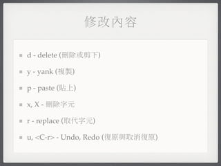 修改內容

d - delete (刪除或剪下)

y - yank (複製)

p - paste (貼上)

x, X - 刪除字元

r - replace (取代字元)

u, <C-r> - Undo, Redo (復原與取消復原)
 