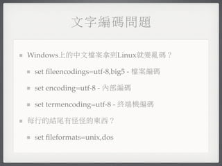文字編碼問題

Windows上的中文檔案拿到Linux就變亂碼？

 set ﬁleencodings=utf-8,big5 - 檔案編碼

 set encoding=utf-8 - 內部編碼

 set termencoding=utf-8 - 終端機編碼

每行的結尾有怪怪的東西？

 set ﬁleformats=unix,dos
 