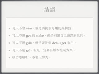 結語


可以不會 vim，但是要挑個好用的編輯器。

可以不懂 gcc 跟 make，但是別讓自己編譯到累死。

可以不用 gdb，但是要挑個 debugger 來用。

可以不選 git，但是一定要有版本控制方案。

學習變聰明，不要太努力。
 