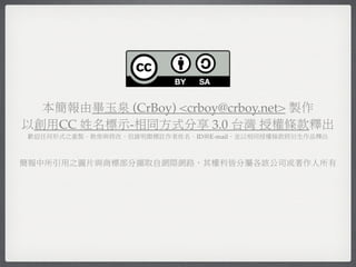 本簡報由畢玉泉 (CrBoy) <crboy@crboy.net> 製作
以創用CC 姓名標示-相同方式分享 3.0 台灣 授權條款釋出
歡迎任何形式之重製、散佈與修改，但請明顯標註作者姓名、ID與E-mail，並以相同授權條款將衍生作品釋出



簡報中所引用之圖片與商標部分擷取自網際網路，其權利皆分屬各該公司或著作人所有
 